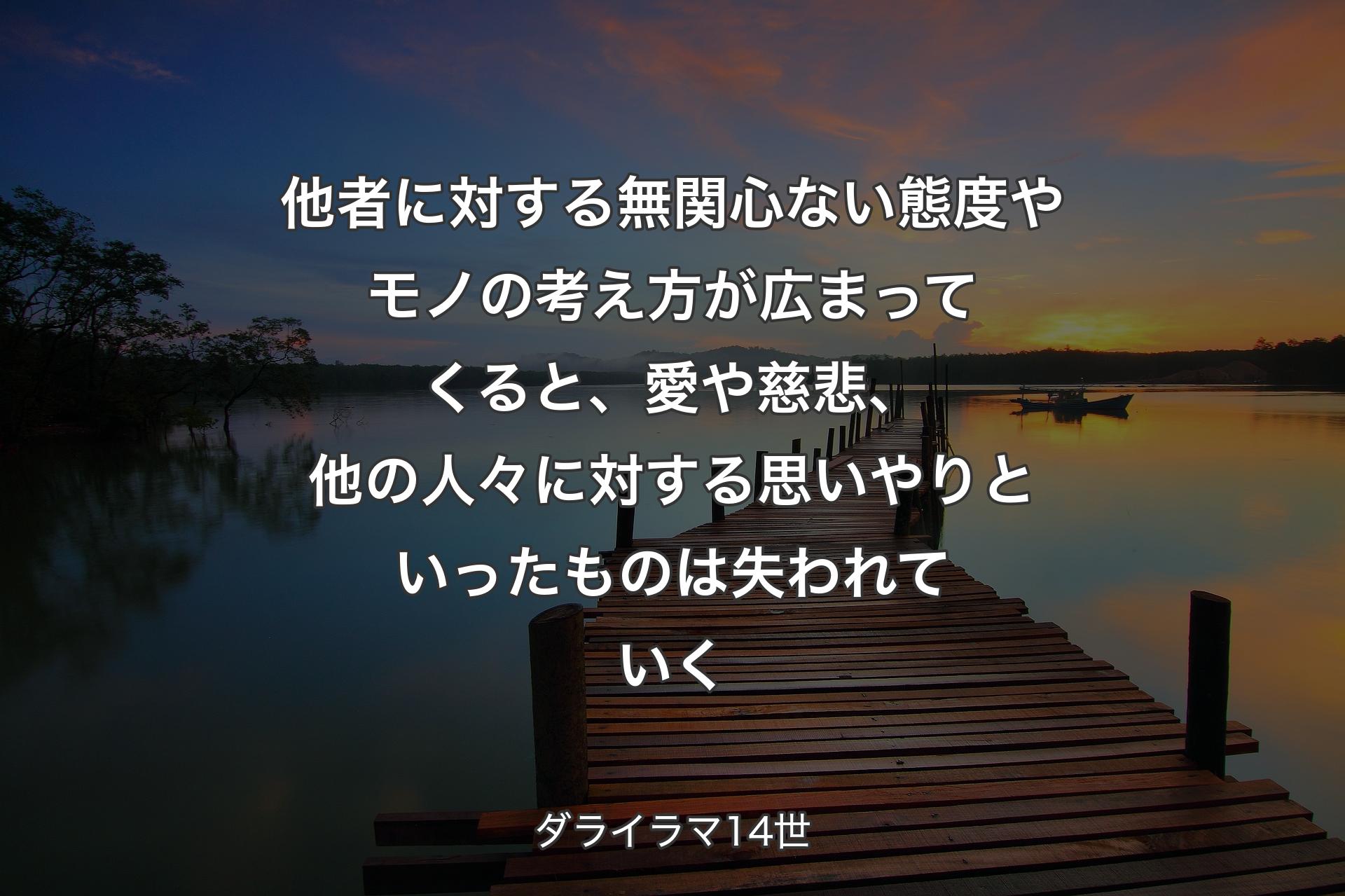 他者に対する無関心ない態度やモノの考え方が広まってくると、愛や慈悲、他の人々に対する思いやりといったものは失われていく - ダライラマ14世