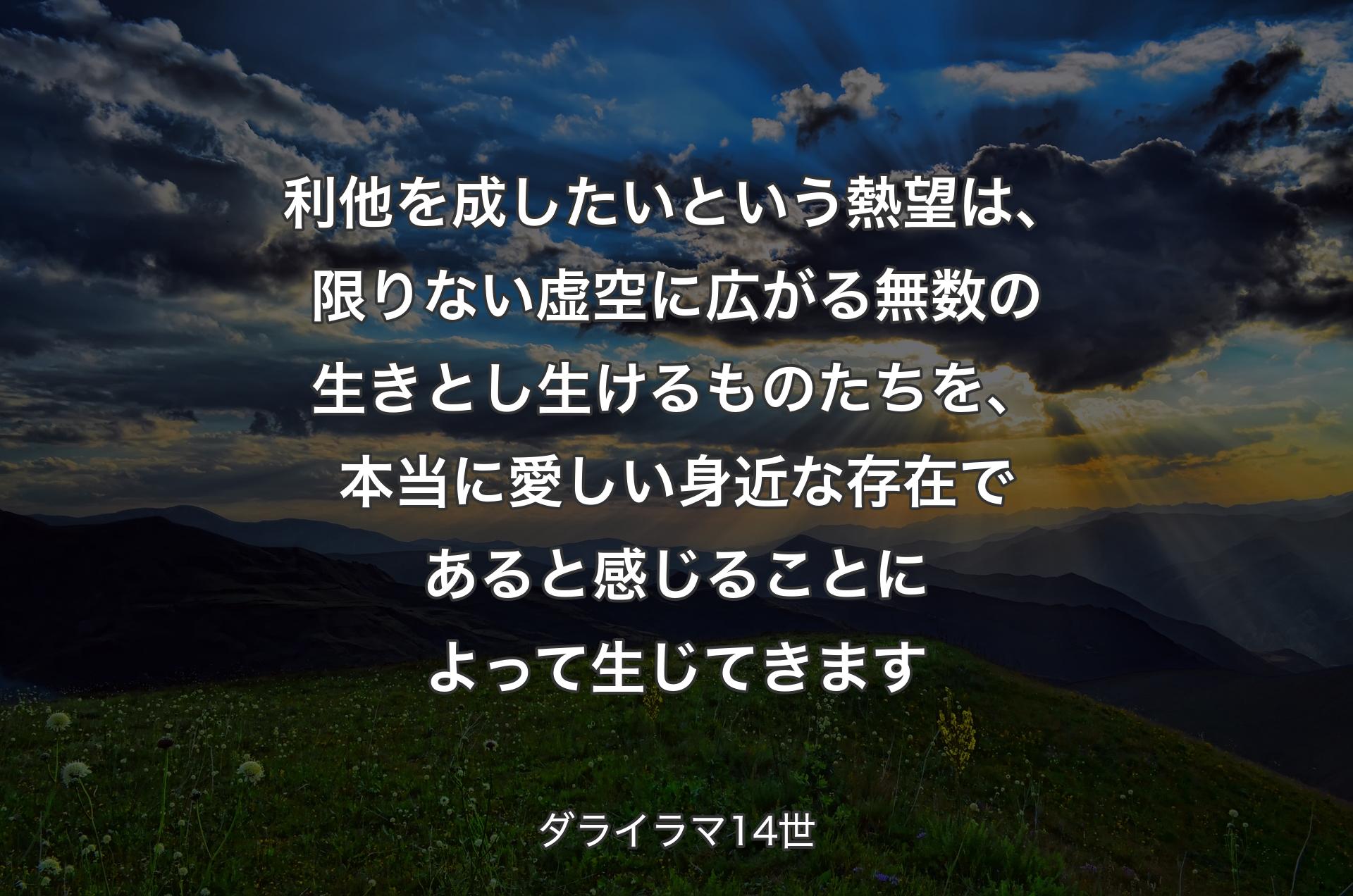 利他を成したいという熱望は、限りない虚空に広がる無数の生きとし生けるものたちを、本当に愛しい身近な存在であると感じることによって生じてきます - ダライラマ14世