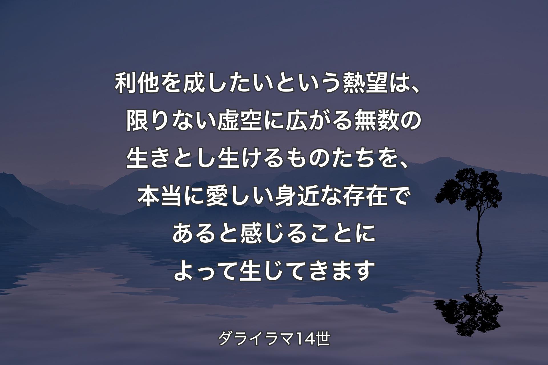 利他を成したいという熱望は、限りない虚空に広がる無数の生きとし生けるものたちを、本当に愛しい身近な存在であると感じることによって生じてきます - ダライラマ14世