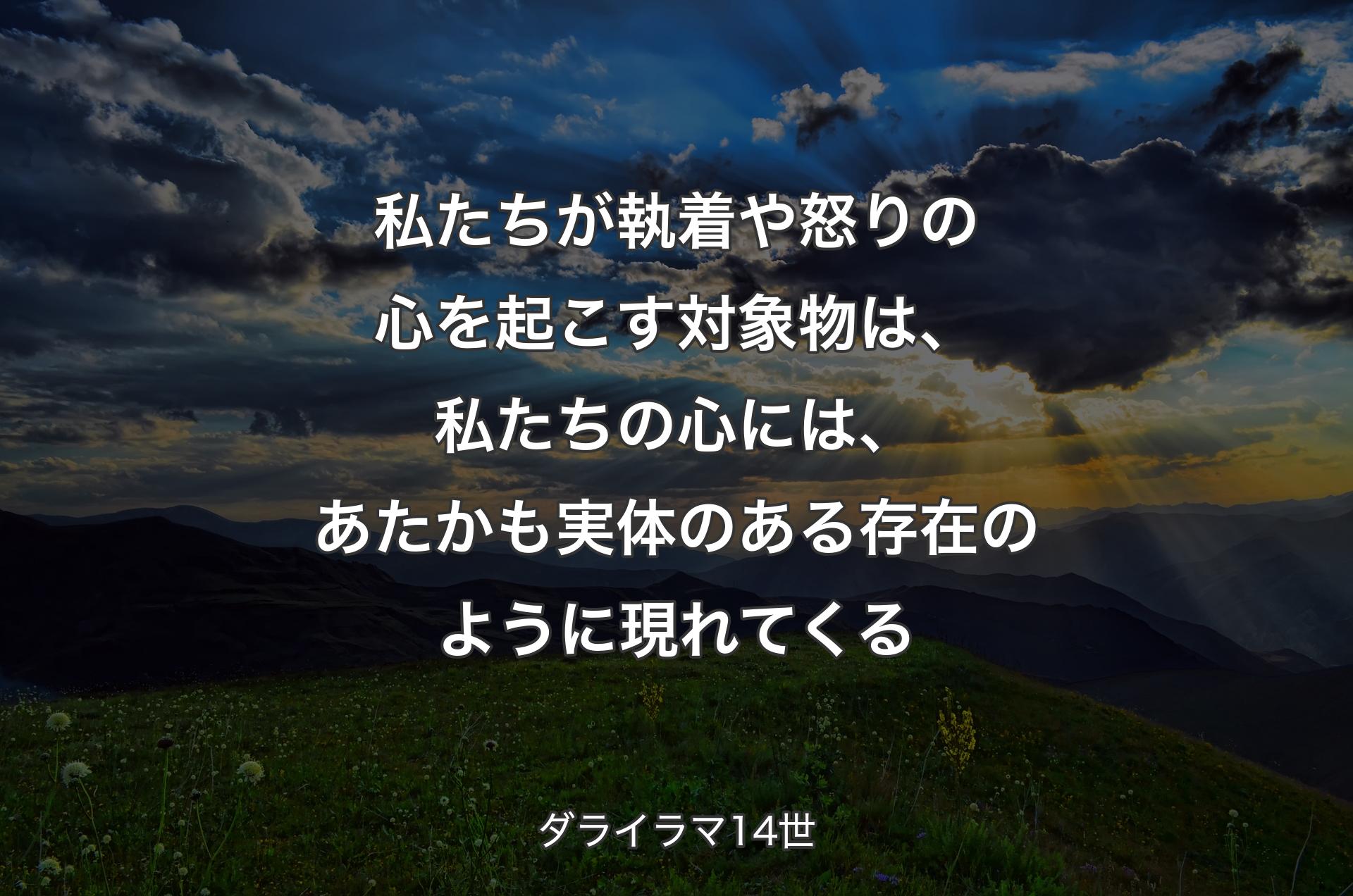 私たちが執着や怒りの心を起こす対象物は、私たちの心には、あたかも実体のある存在のように現れてくる - ダライラマ14世