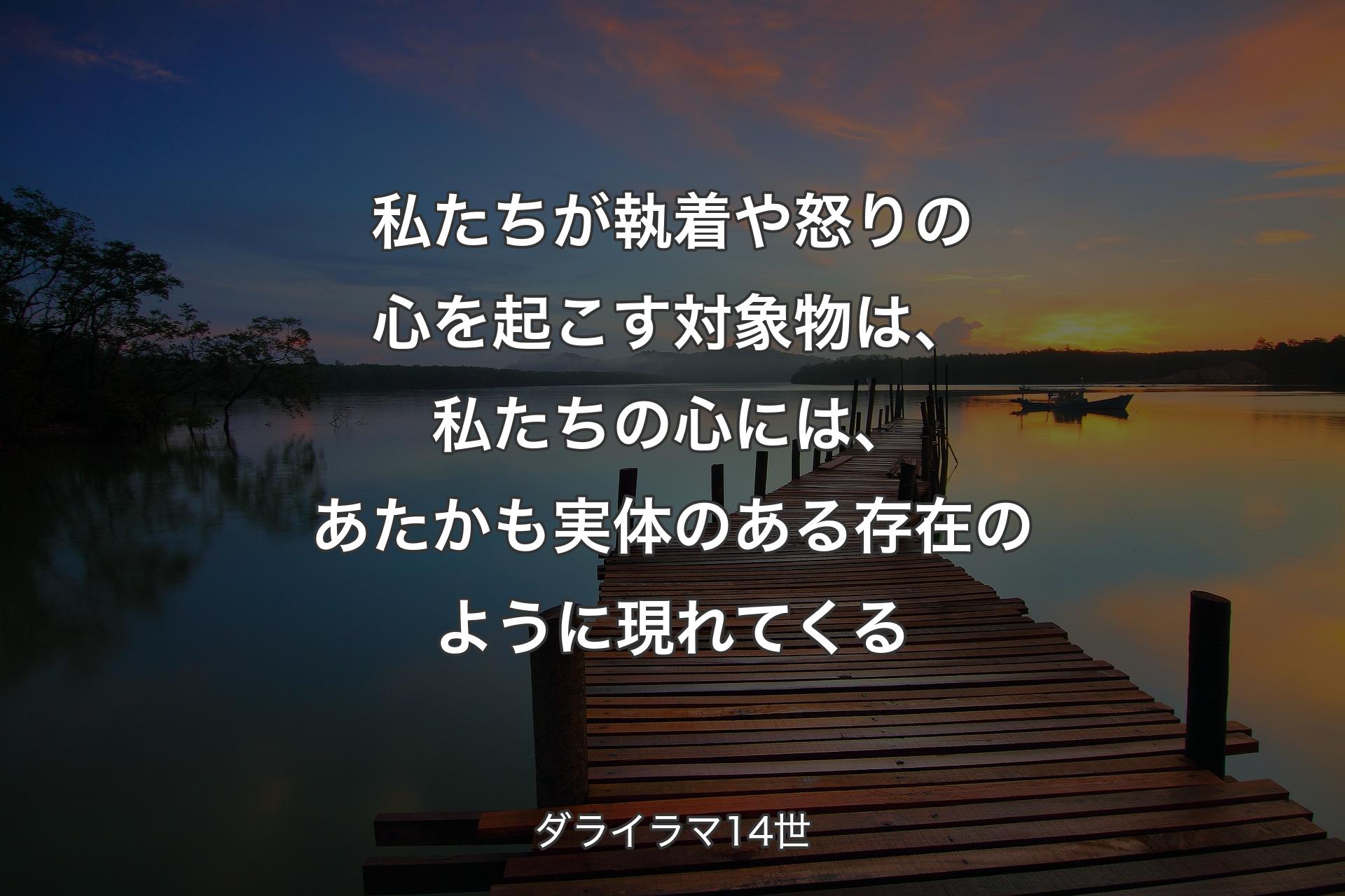 私たちが執着や怒りの心を起こす対象物は、私たちの心には、あたかも実体のある存在のように現れてくる - ダライラマ14世