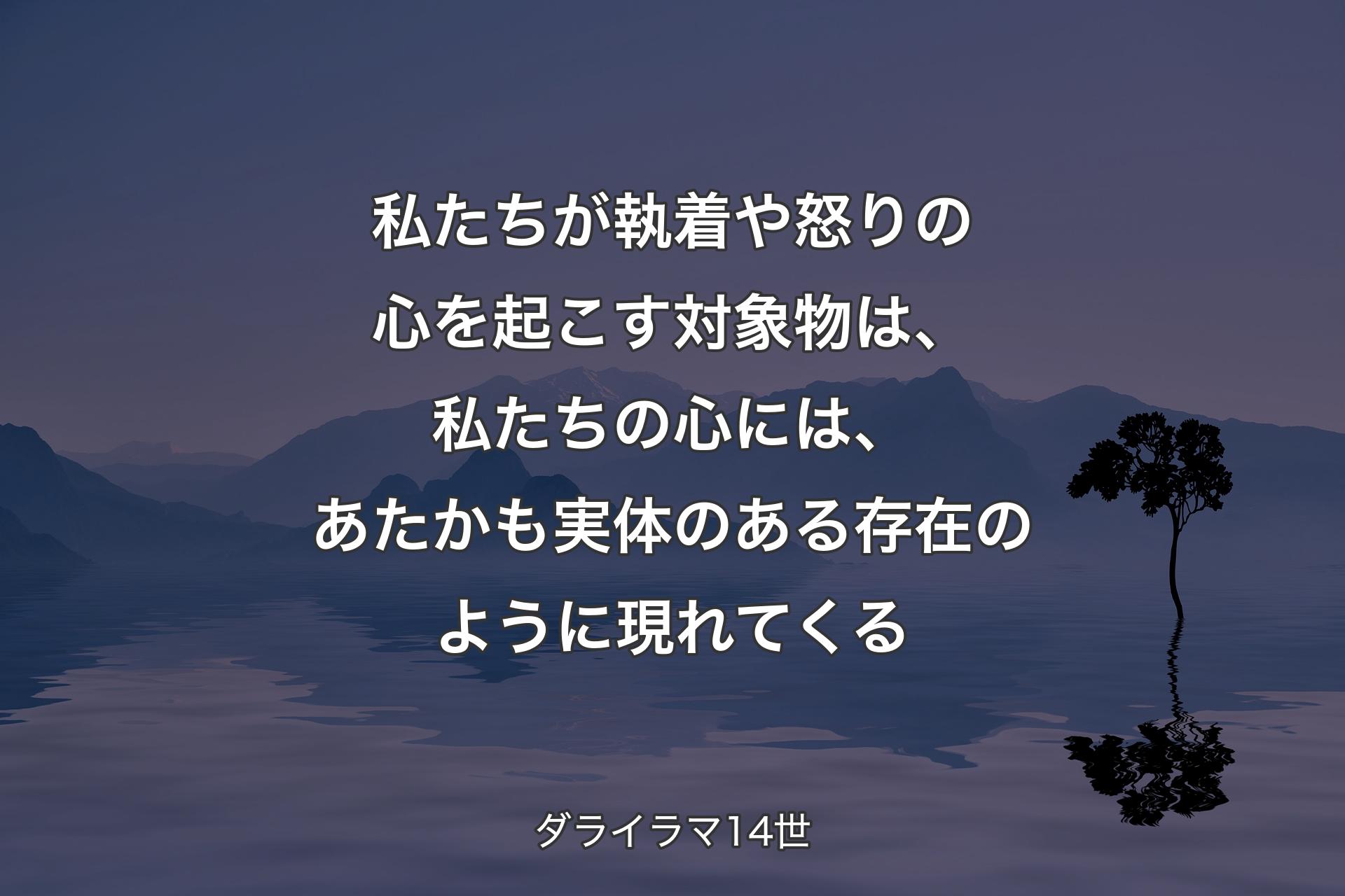 私たちが執着や怒りの心を起こす対象物は、私たちの心には、あたかも実体のある存在のように現れてくる - ダライラマ14世