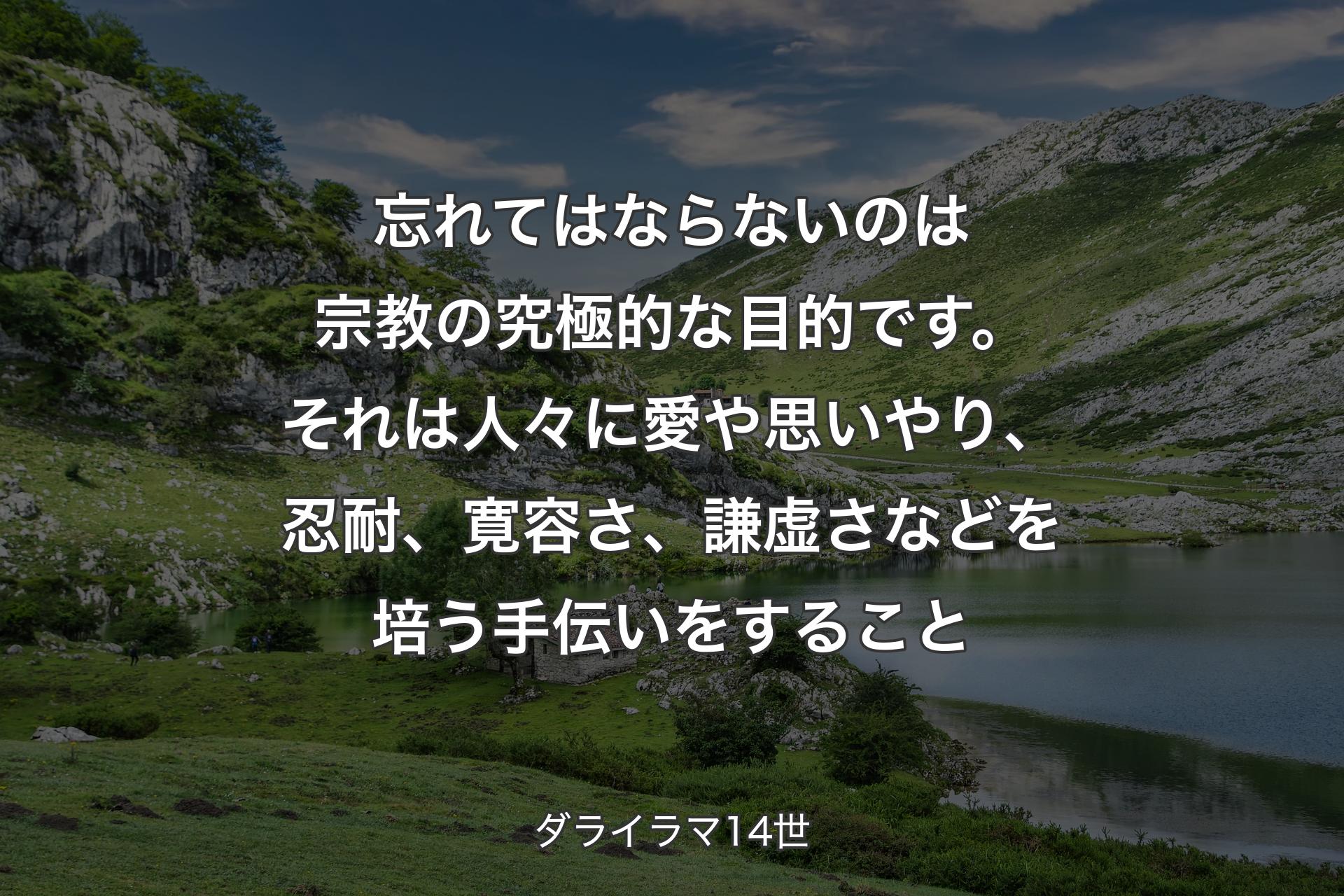 忘れてはならないのは宗教の究極的な目的です。それは人々に愛や思いやり、忍耐、寛容さ、謙虚さなどを培う手伝いをすること - ダライラマ14世