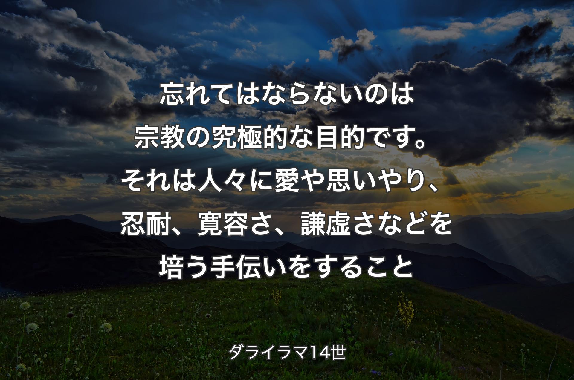 忘れてはならないのは宗教の究極的な目的です。それは人々に愛や思いやり、忍耐、寛容さ、謙虚さなどを培う手伝いをすること - ダライラマ14世