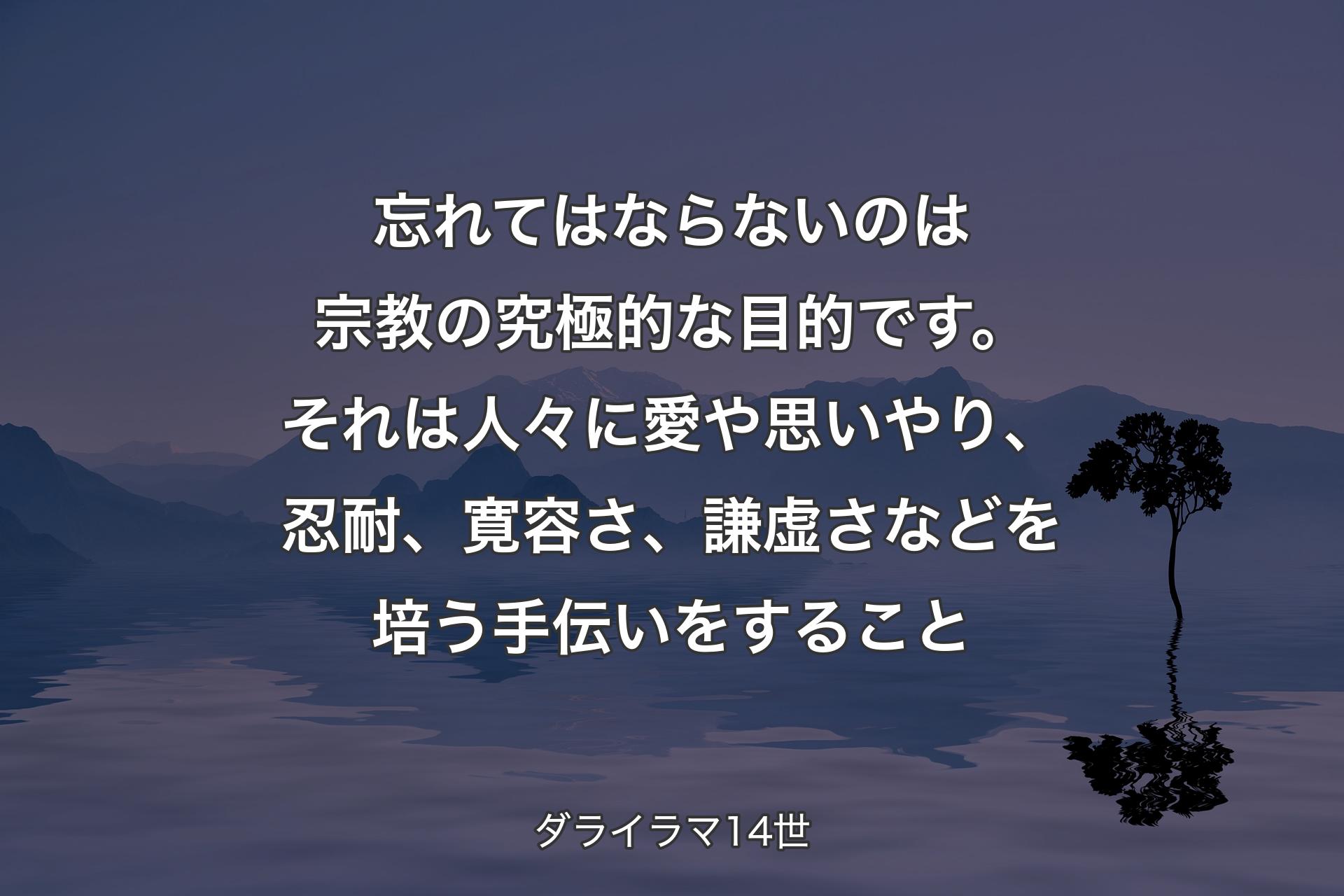 忘れてはならないのは宗教の究極的な目的です。それは人々に愛や思いやり、忍耐�、寛容さ、謙虚さなどを培う手伝いをすること - ダライラマ14世