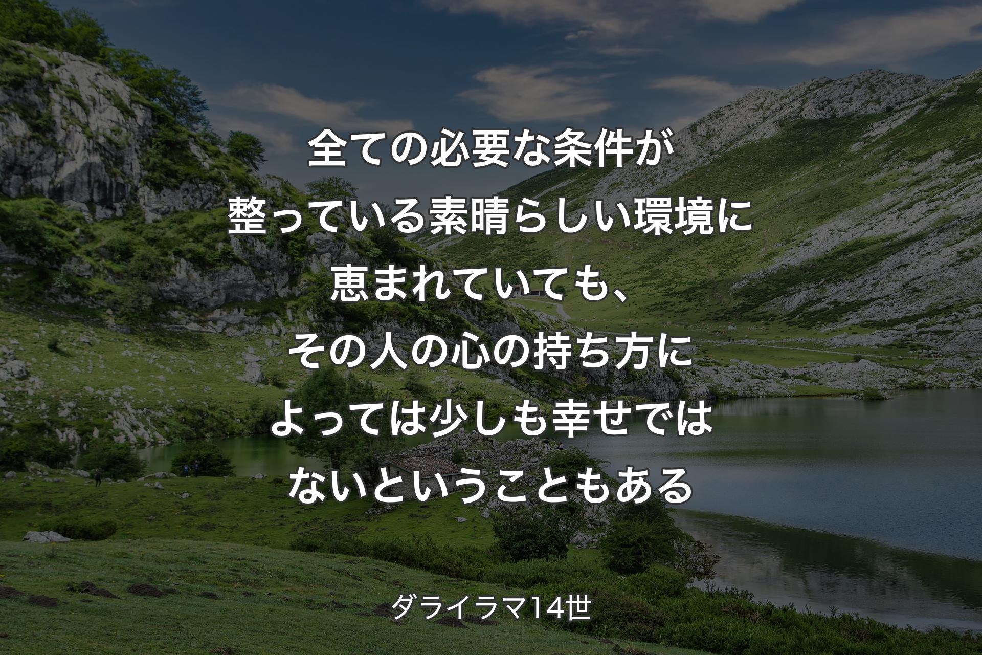 全ての必要な条件が整っている素晴らしい環境に恵まれていても、その人の心の持ち方によっては少しも幸せではないということもある - ダライラマ14世