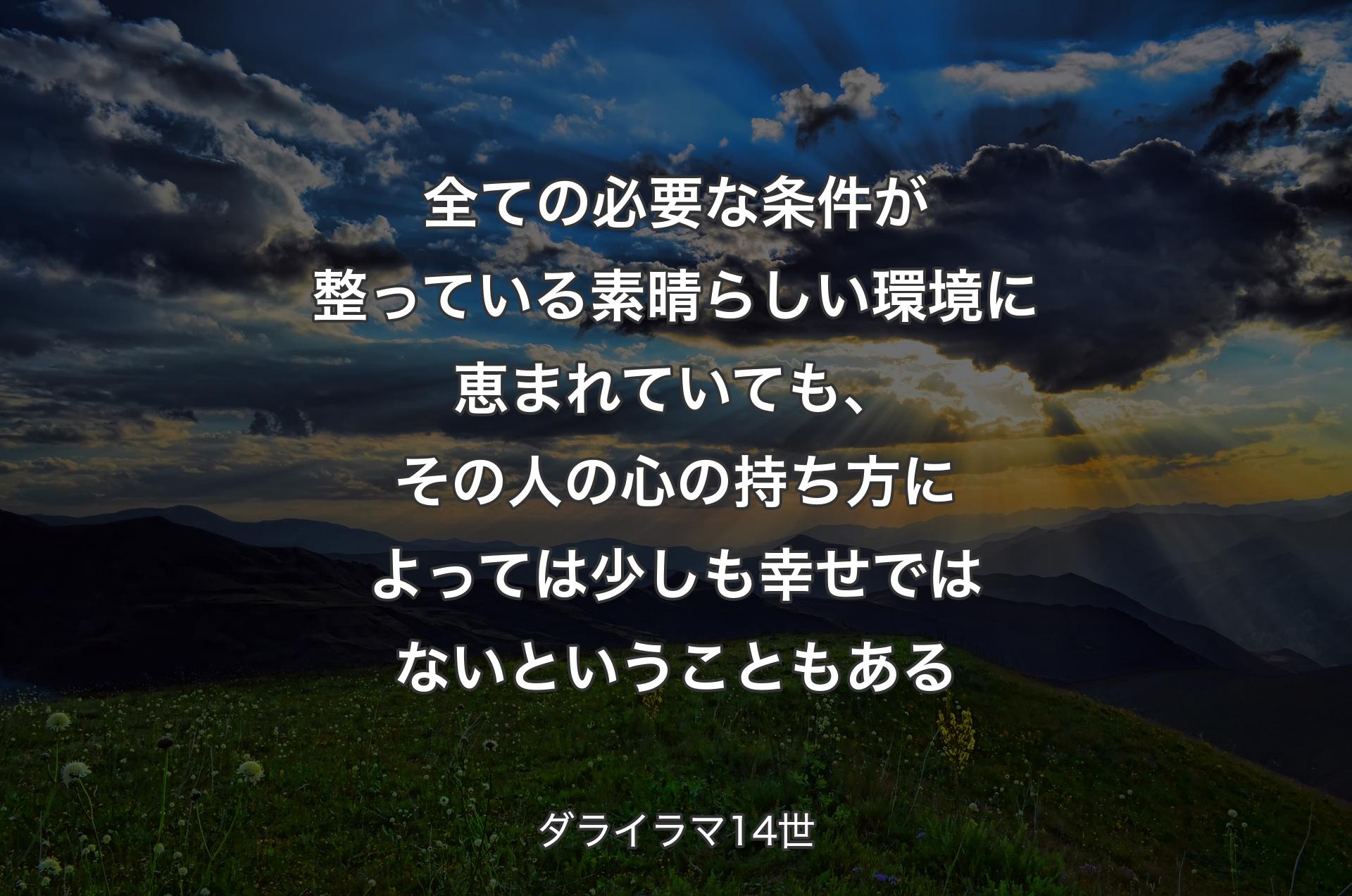 全ての必要な条件が整っている素晴らしい環境に恵まれていても、その人の心の持ち方によっては少しも幸せではないということもある - ダライラマ14世