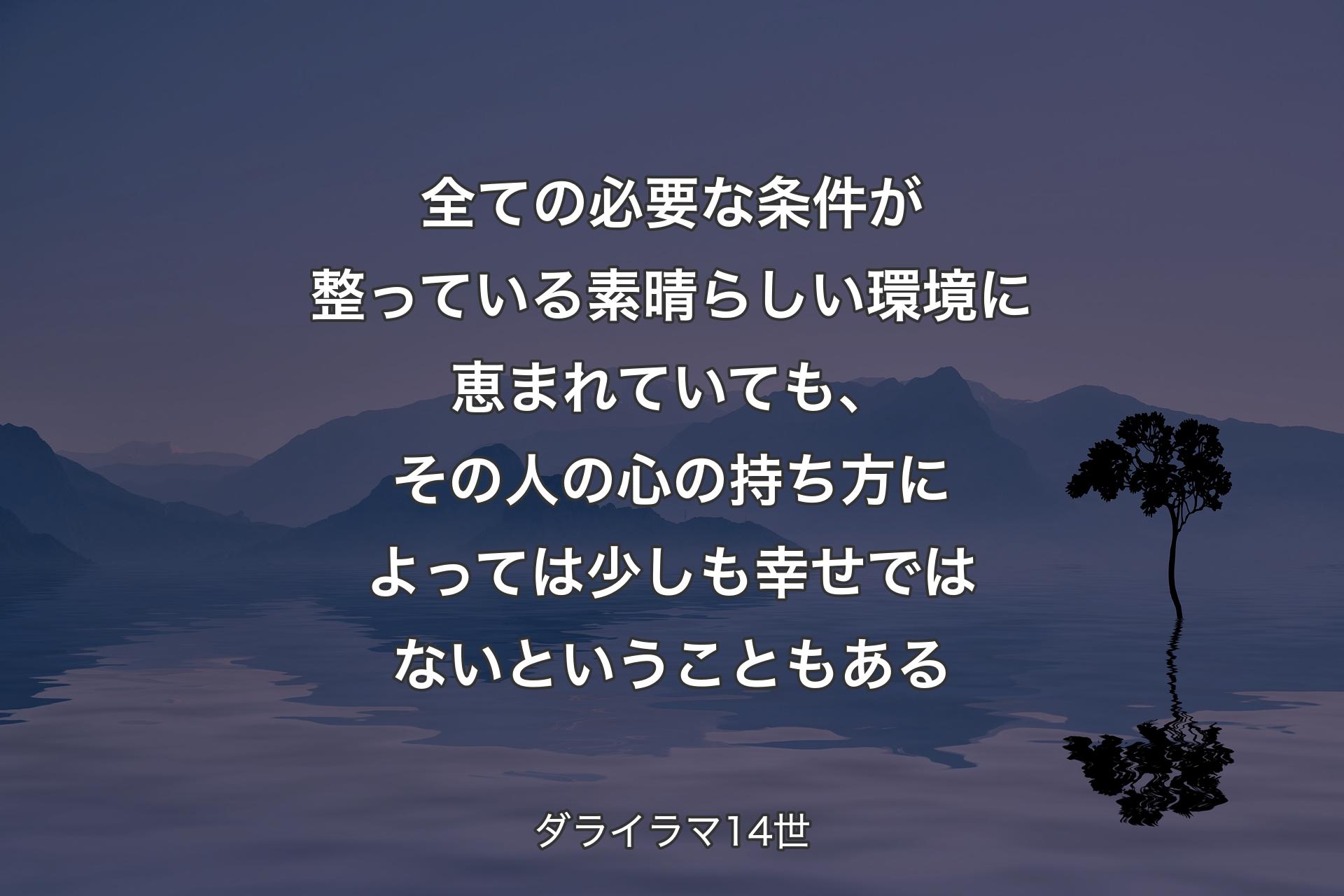 【背景4】全ての必要な条件が整っている素晴らしい環境に恵まれていても、その人の心の持ち方によっては少しも幸せではないということもある - ダライラマ14世