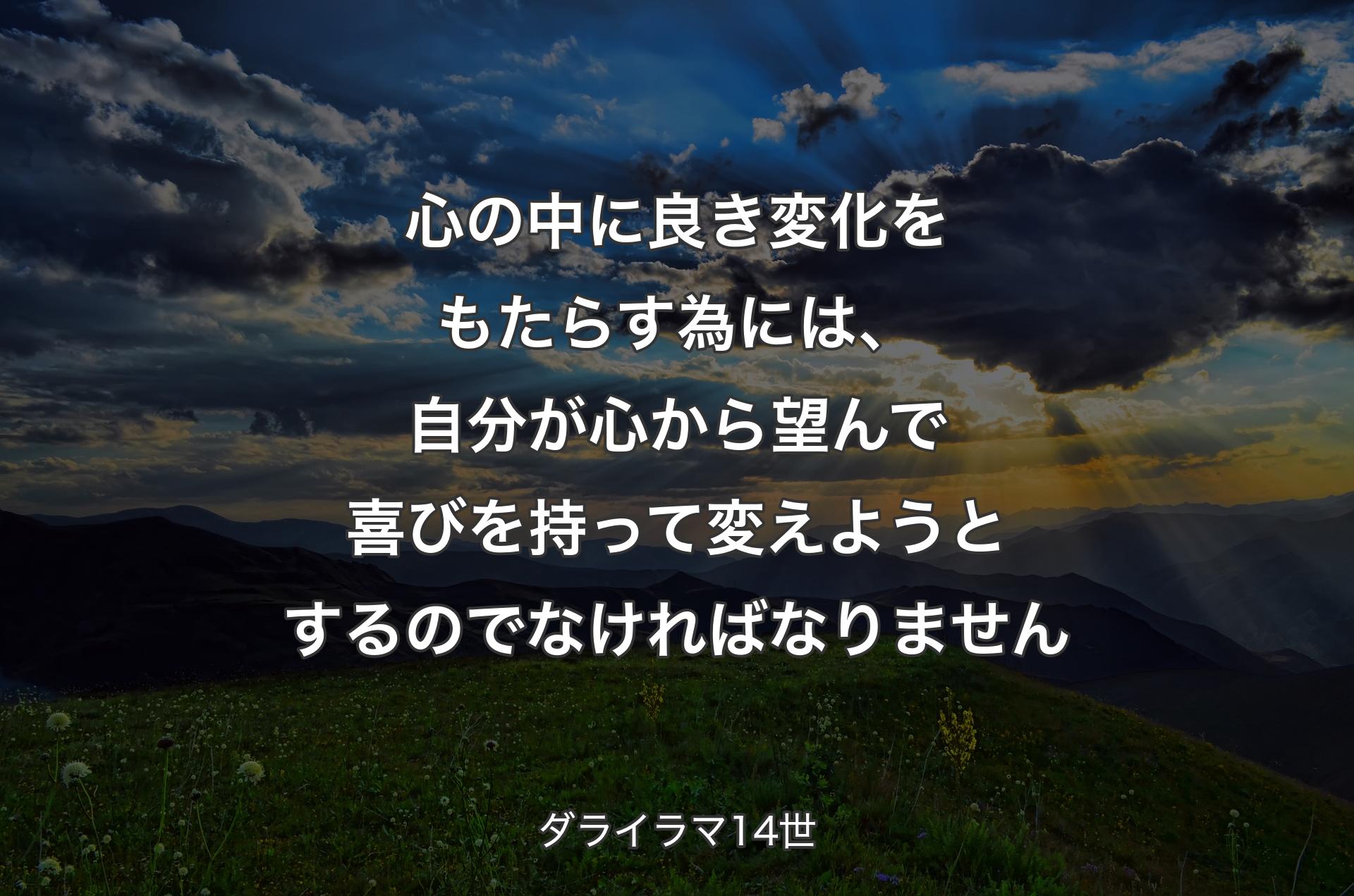 心の中に良き��変化をもたらす為には、自分が心から望んで喜びを持って変えようとするのでなければなりません - ダライラマ14世