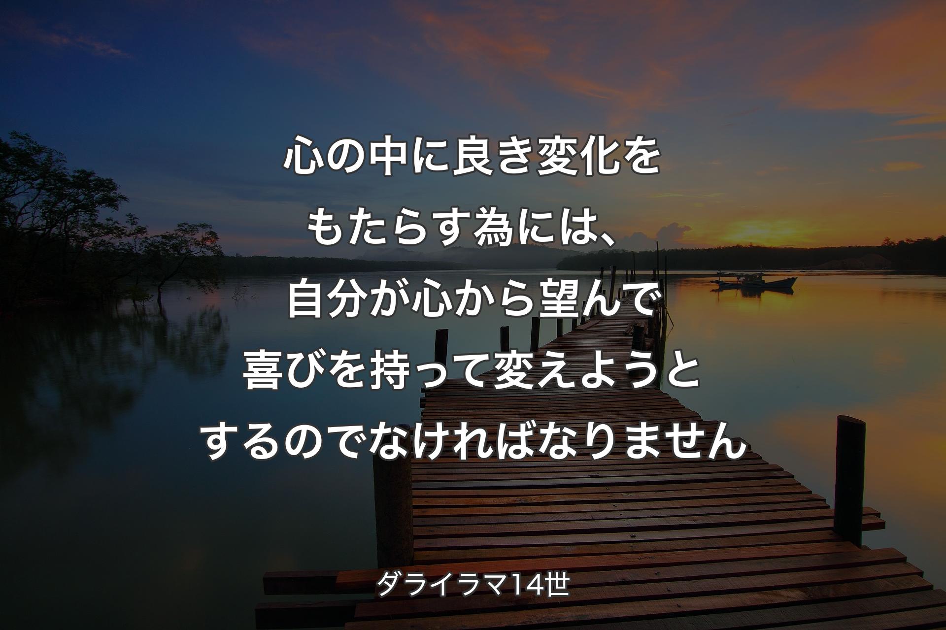 心の中に良き変化をもたらす為には、自分が心から望んで喜びを持って変えようとするのでなければなりません - ダライラマ14世