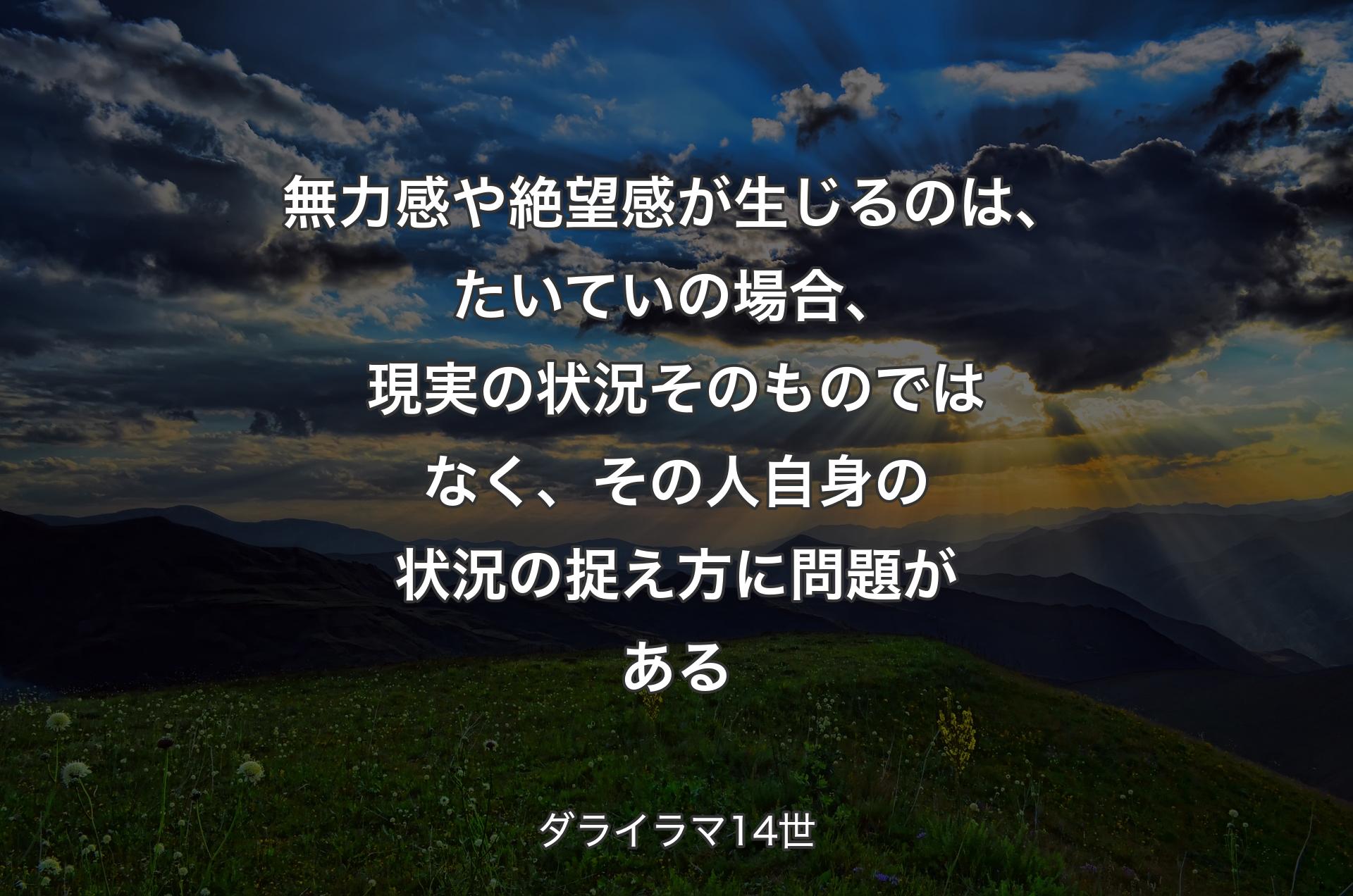 無力感や絶望感が生じるのは、たいていの場合、現実の状況そのものではなく、その人自身の状況の捉え方に問題がある - ��ダライラマ14世