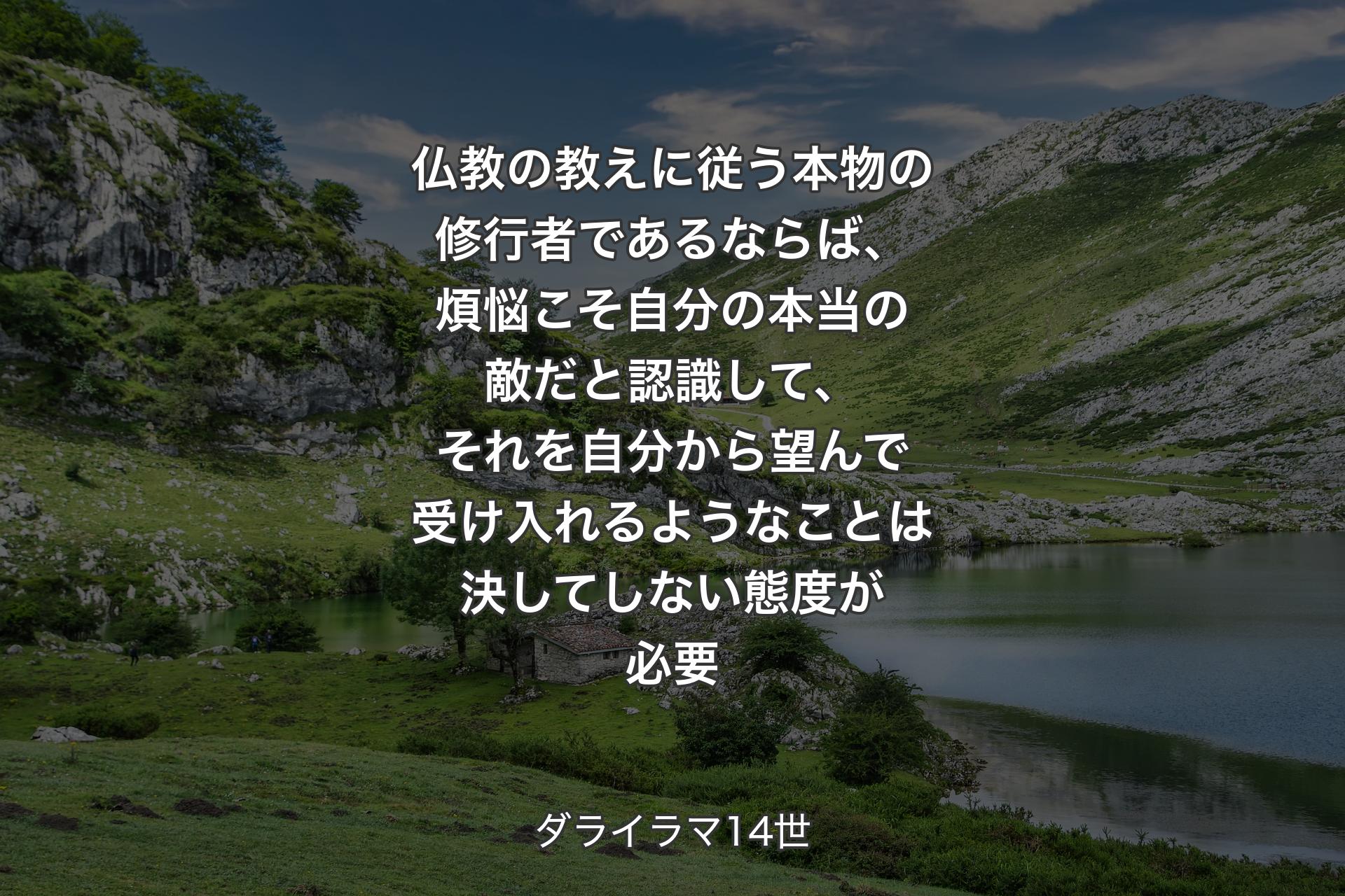 仏教の教えに従う本物の修行者であるならば、煩悩こそ自分の本当の敵だと認識して、それを自分から望んで受け入れるようなことは決してしない態度が必要 - ダライラマ14世