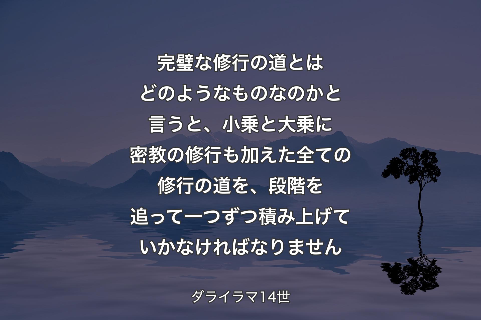 完璧な修行の道とはどのようなものなのかと言うと、小乗と大乗に密教の修行も加えた全ての修行の道を、段階を追って一つずつ積み上げていかなければなりません - ダライラマ14世