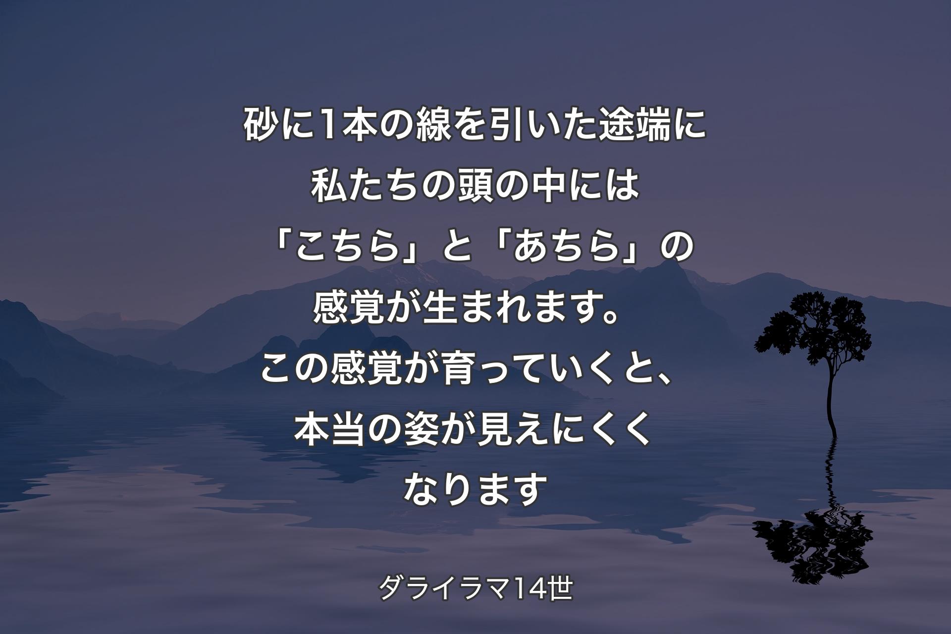 砂に1本の線を引いた途端に私たちの頭の中には「こちら」と「あちら」の感覚が生まれます。この感覚が育っていくと、本当の姿が見えにくくなります - ダライラマ14世