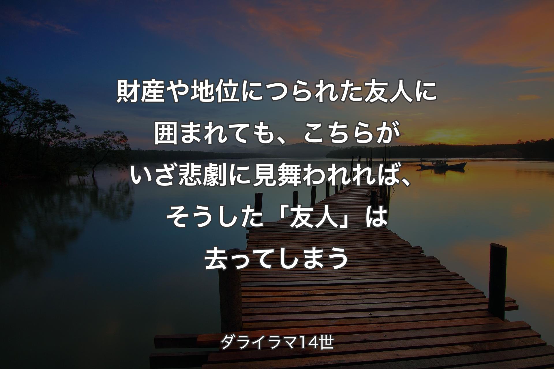 財産や地位につられた友人に囲�まれても、こちらがいざ悲劇に見舞われれば、そうした「友人」は去ってしまう - ダライラマ14世