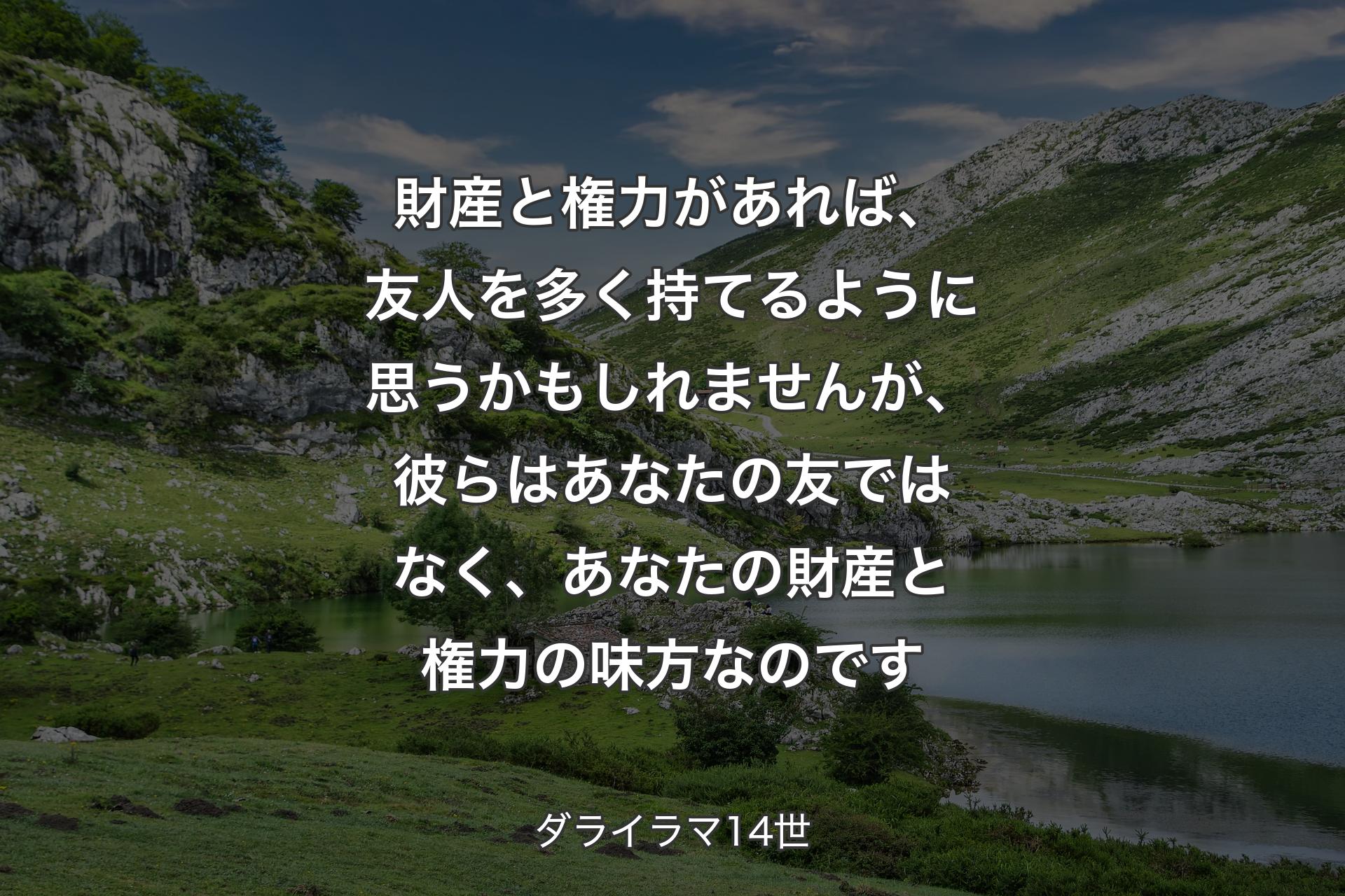 財産と権力があれば、友人を多く持てるように思うかもしれませんが、彼らはあなたの友ではなく、あなたの財産と権力の味方なのです - ダライラマ14世