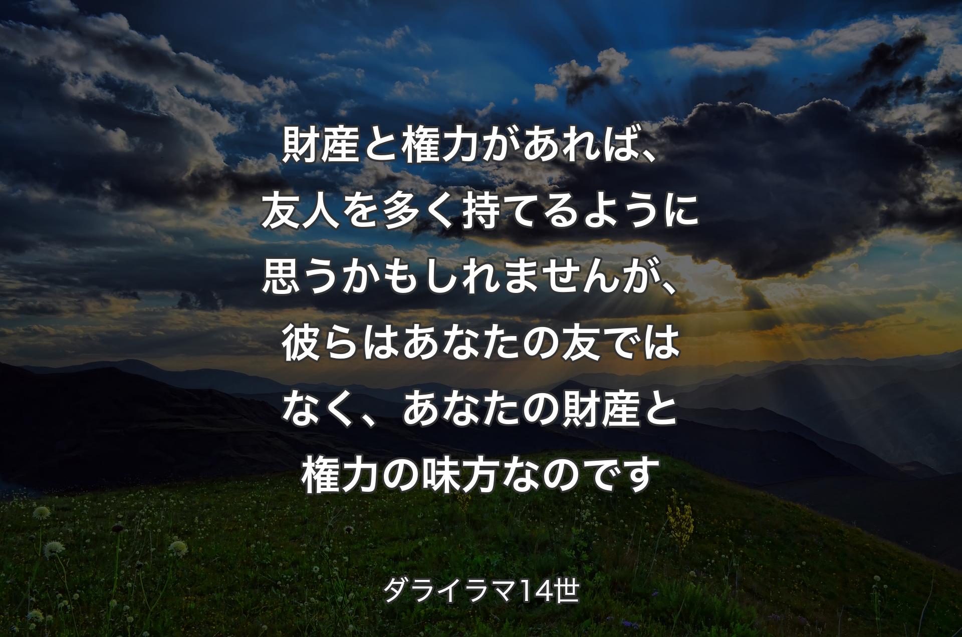 財産と権力があれば、友人を多く持てるように思うかもしれませんが、彼らはあなたの友ではなく、あなたの財産と権力の味方なのです - ダライラマ14世