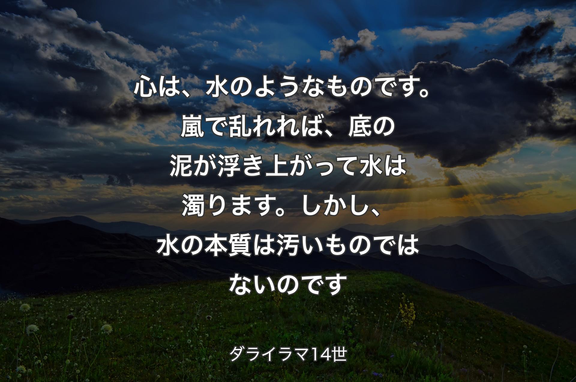 心は、水のようなものです。嵐で乱れれば、底の泥が浮き上がって水は濁ります。しかし、水の本質は汚いものではないのです - ダライラマ14世