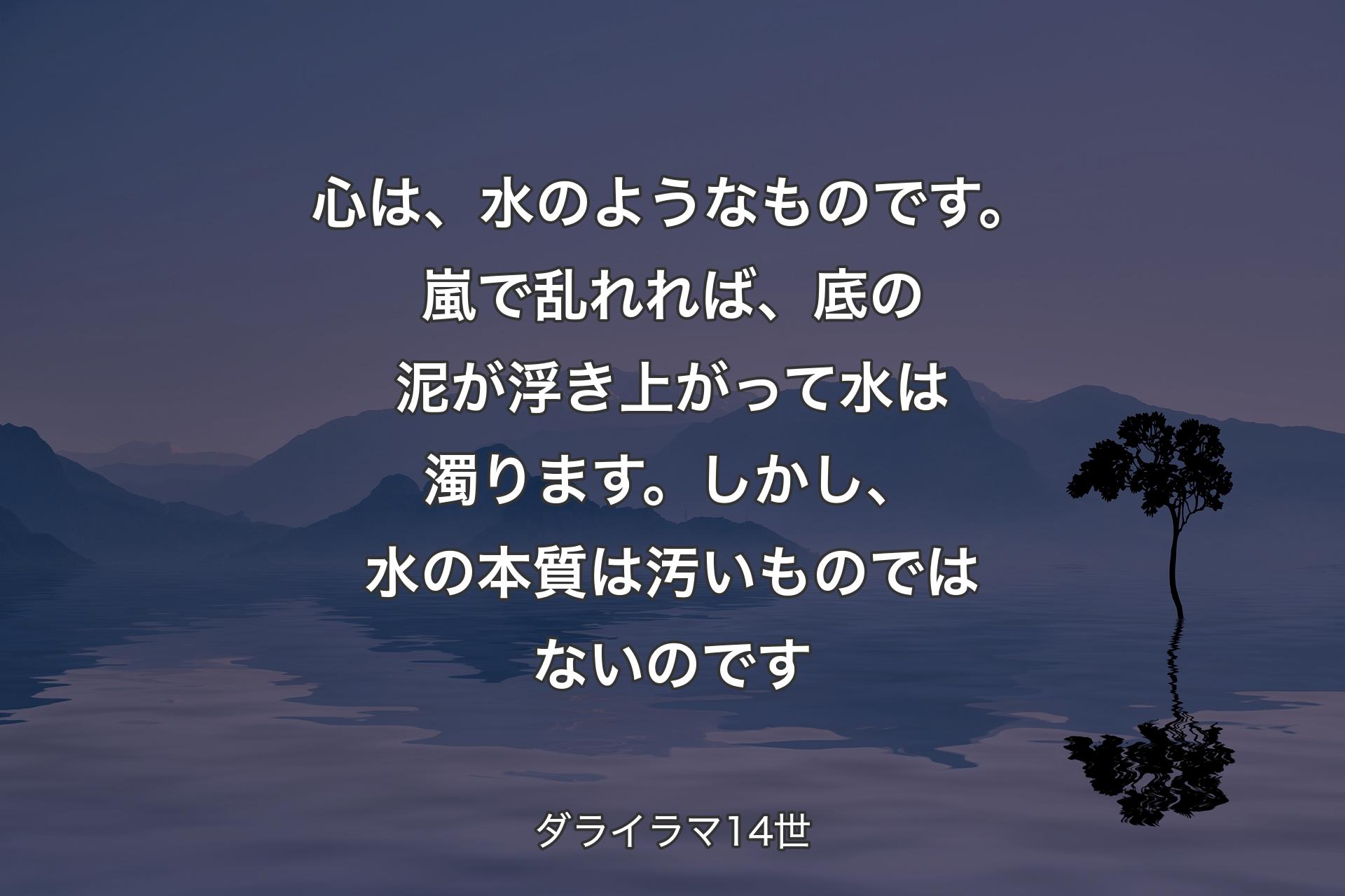 【背景4】心は、水のようなものです。嵐で乱れれば、底の泥が浮き上がって水は濁ります。しかし、水の本質は汚いものではないのです - ダライラマ14世