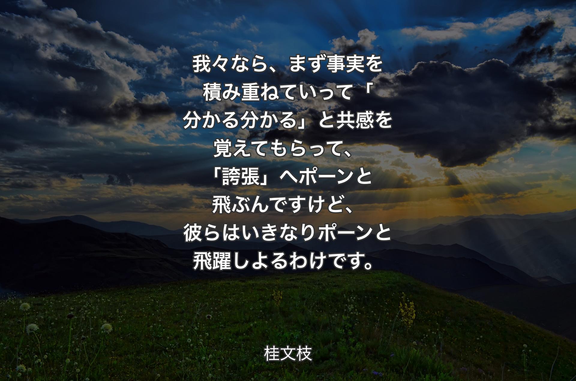 我々なら、まず事実を積み重ねていって「分かる分かる」と共感を覚えてもらって、「誇張」へポーンと飛ぶんですけど、彼らはいきなりポーンと飛躍しよるわけです。 - 桂文枝