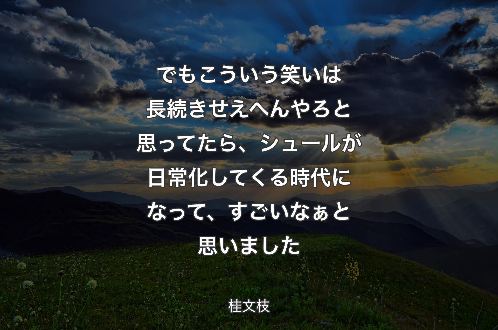 でもこういう笑いは長続きせえへんやろと思ってたら、シュールが日常化してくる時代になって、すごいなぁと思いました - 桂文枝