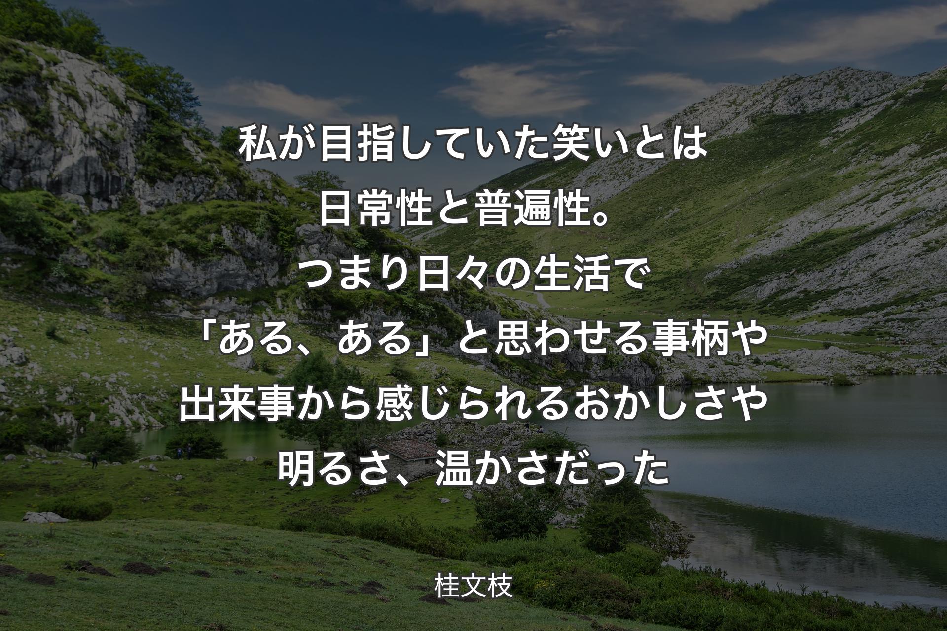 私が目指していた笑いとは日常性と普遍性。つまり日々の生活で「ある、ある」と思わせる事柄や出来事から感じられるおかしさや明るさ、温かさだった - 桂文枝