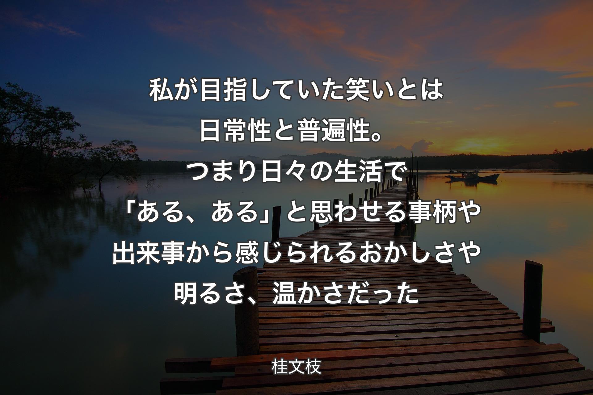 【背景3】私が目指していた笑いとは日常性と普遍性。つまり日々の生活で「ある、ある」と思わせる事柄や出来事から感じられるおかしさや明るさ、温かさだった - 桂文枝