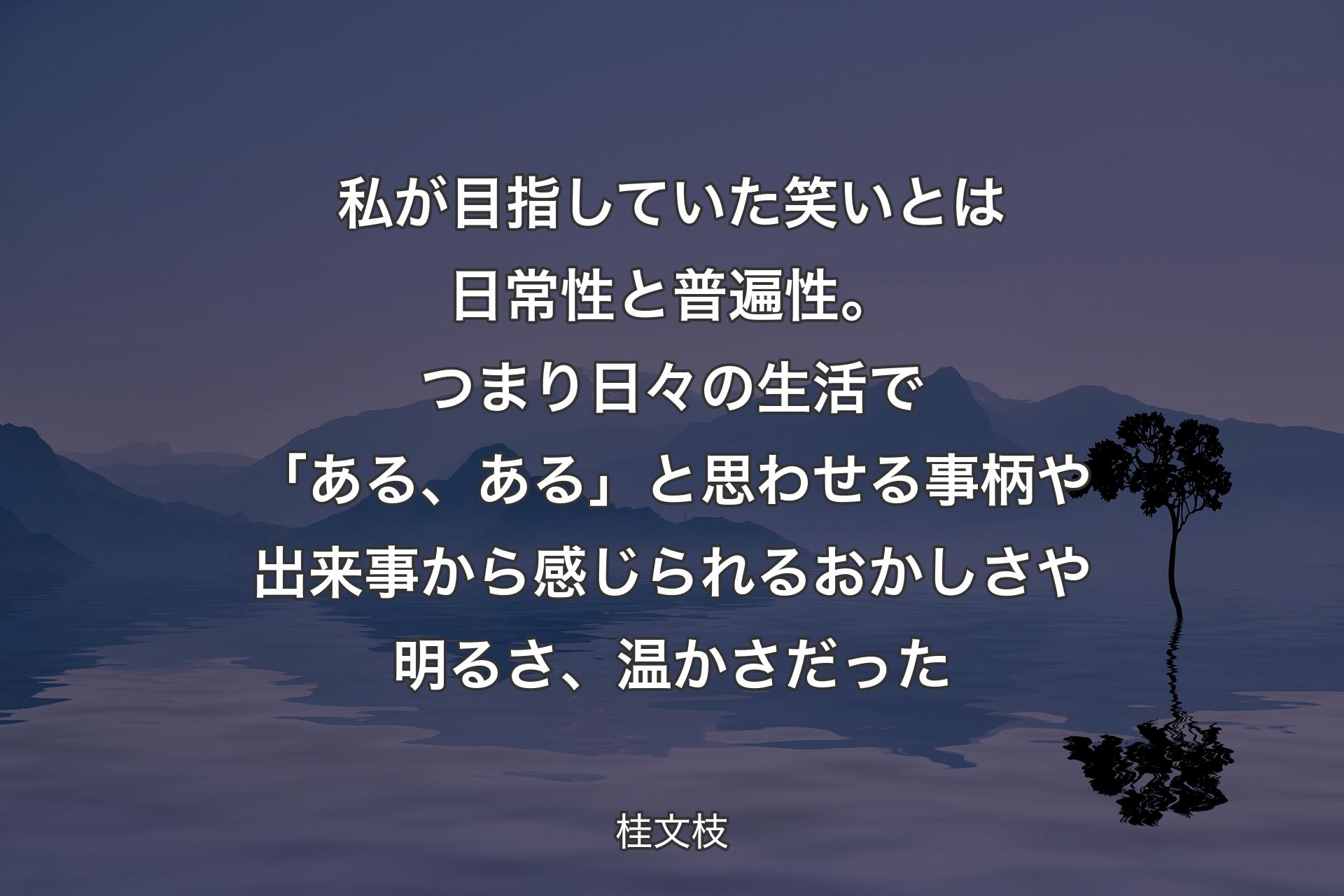 【背景4】私が目指していた笑いとは日常性と普遍性。つまり日々の生活で「ある、ある」と思わせる事柄や出来事から感じられるおかしさや明るさ、温かさだった - 桂文枝