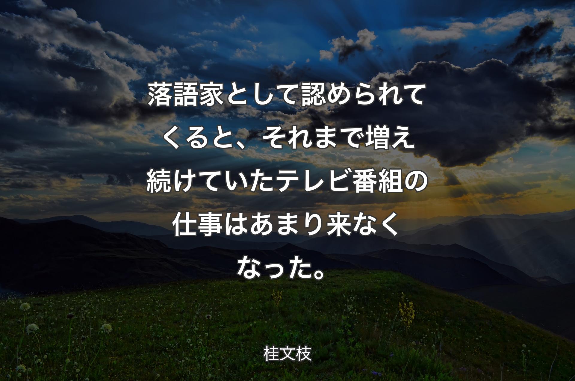 落語家として認められてくると、それまで増え続けていたテレビ番組の仕事はあまり来なくなった。 - 桂文枝