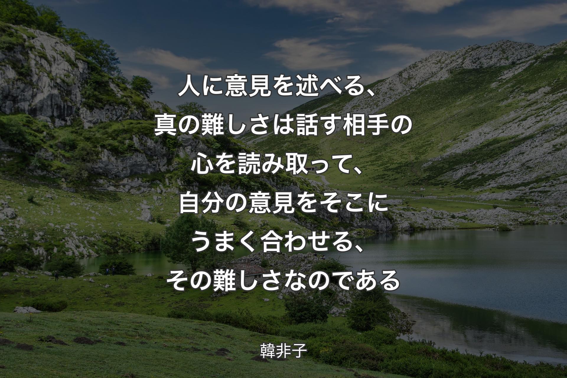 人に意見を述べる、真の難しさは話す相手の心を読み取って、自分の意見をそこにうまく合わせる、その難しさなのである - 韓非子