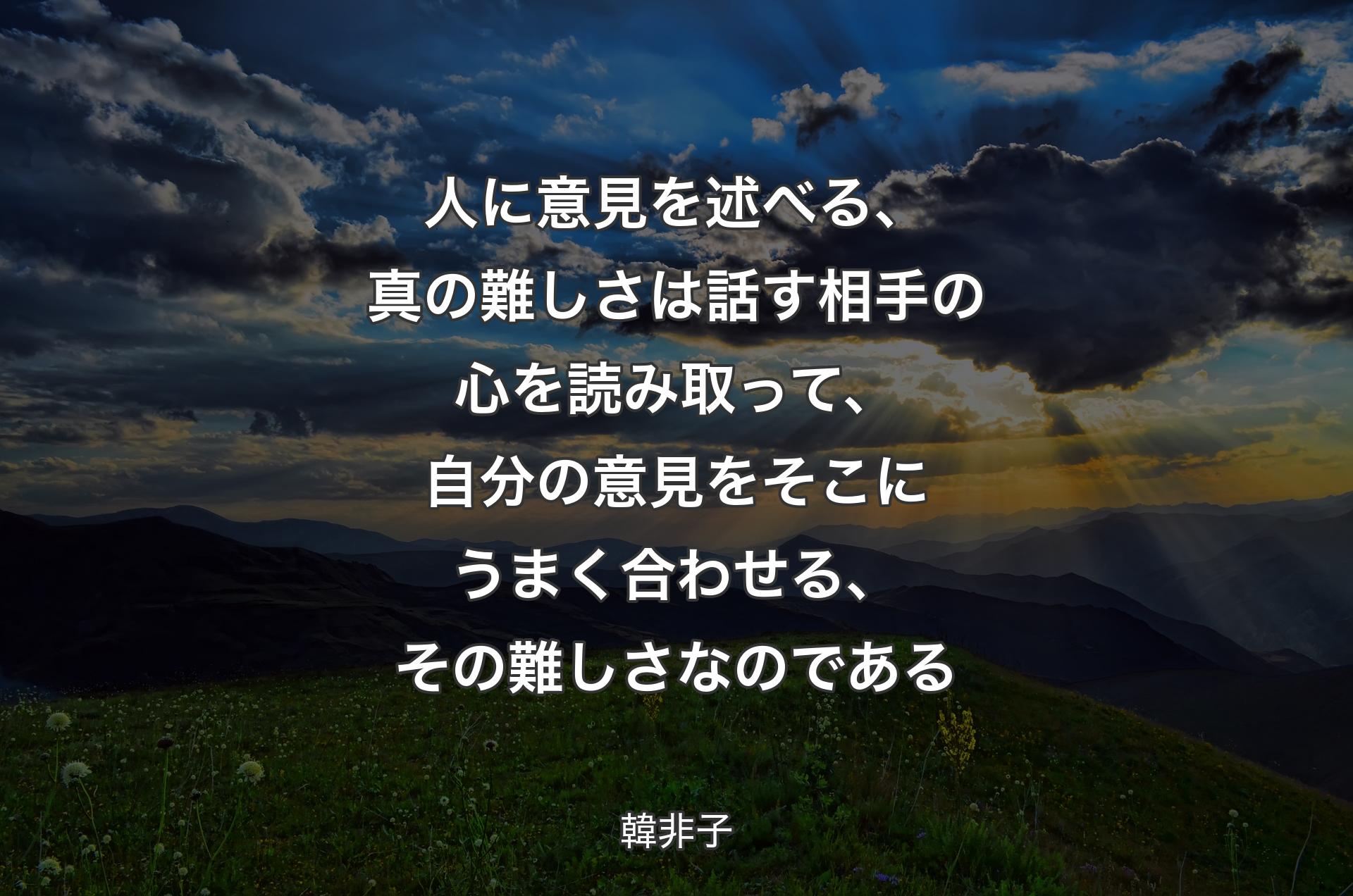 人に意見を述べる、真の難しさは話す相手の心を読み取って、自分の意見をそこにうまく合わせる、その難しさなのである - 韓非子