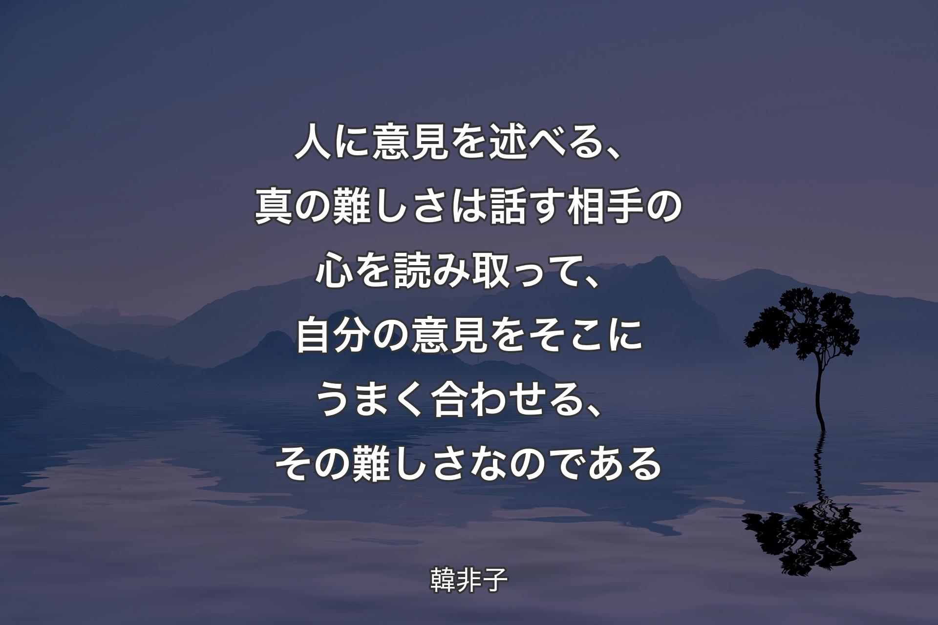 人に意見を述べる、真の難しさは話す相手の心を読み取って、自分の意見をそこにうまく合わせる、その難しさなのであ�る - 韓非子