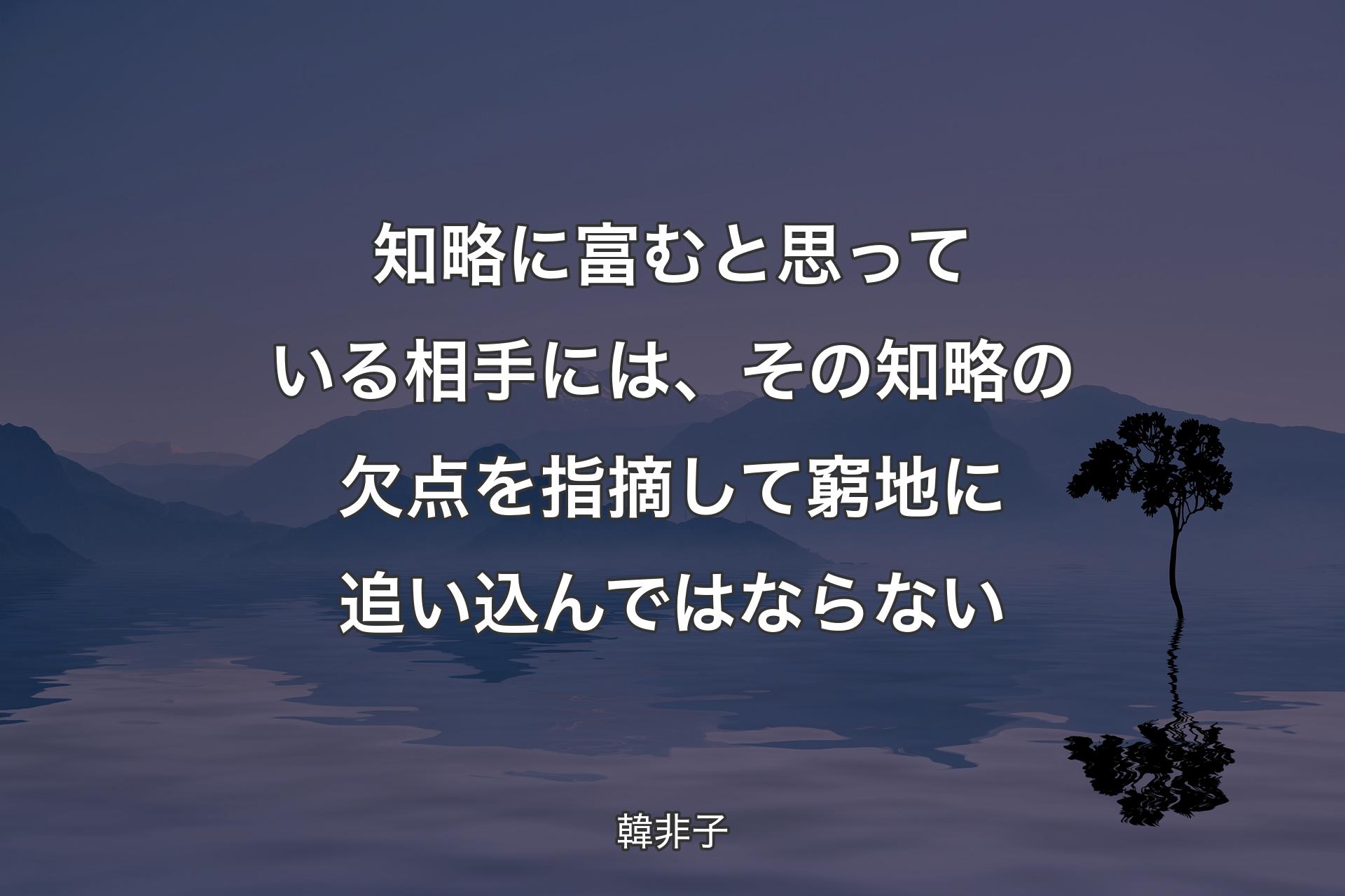 知略に富むと思っている相手には、その知略の欠点を指摘して窮地に追い込んではならない - 韓非子