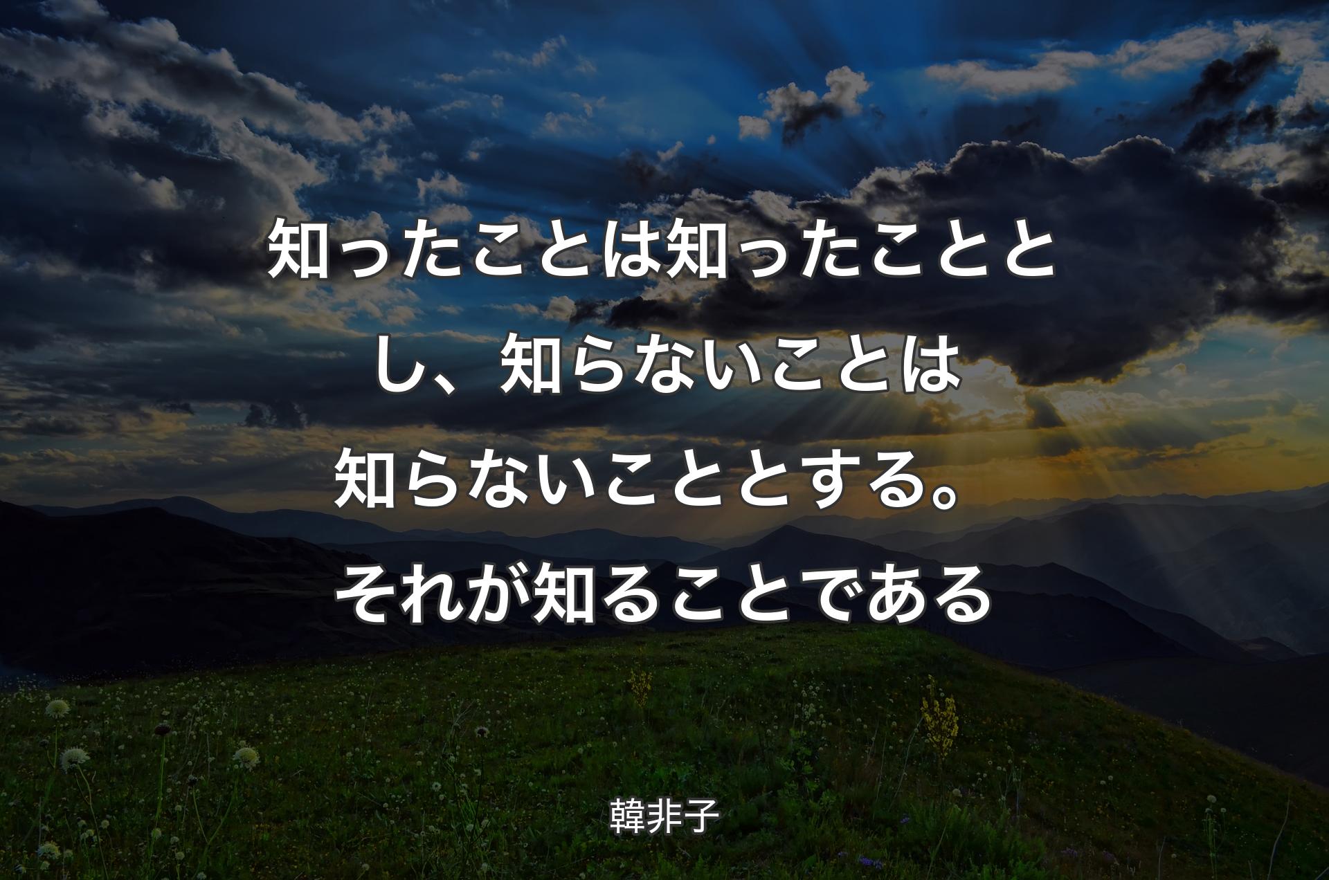 知ったことは知ったこととし、知らないことは知らないこととする。それが知ることである - 韓非子