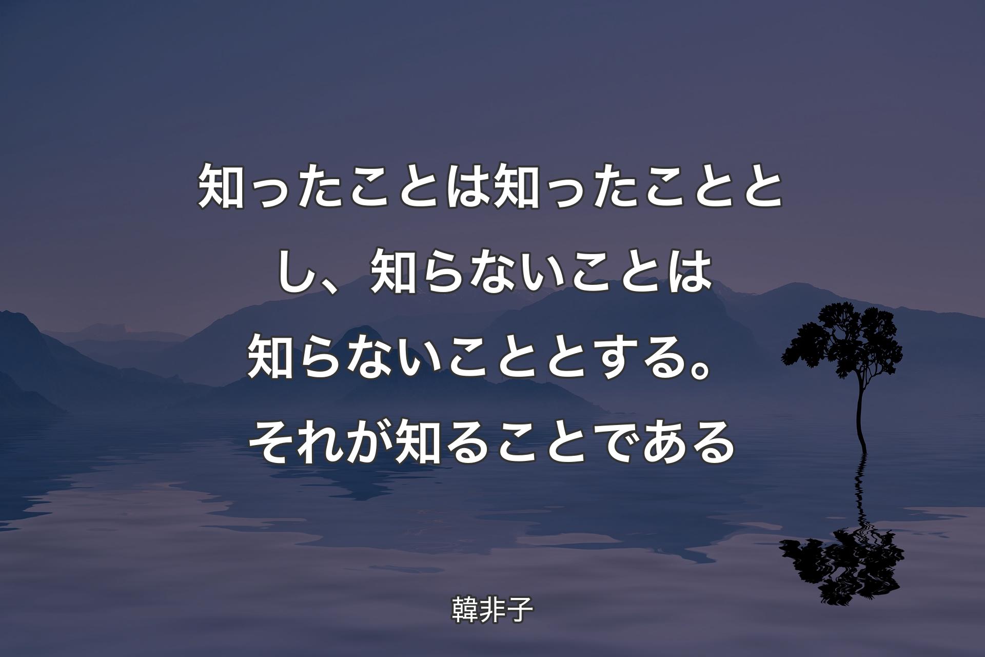 【背景4】知ったことは知ったこととし、知らないことは知らないこととする。それが知ることである - 韓非子