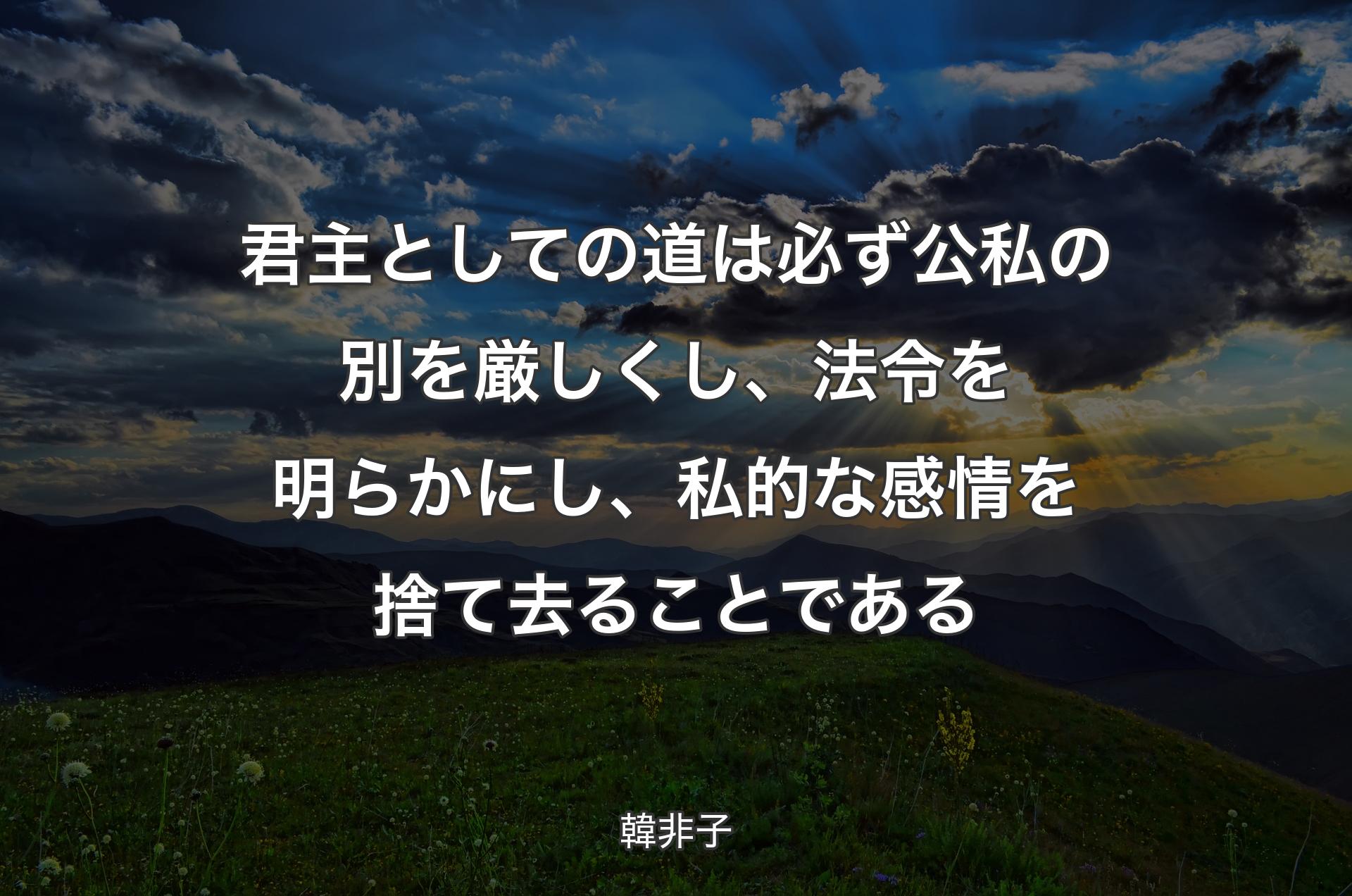 君主としての道は必ず公私の別を厳しくし、法令を明らかにし、私的な感情を捨て去ることである - 韓非子