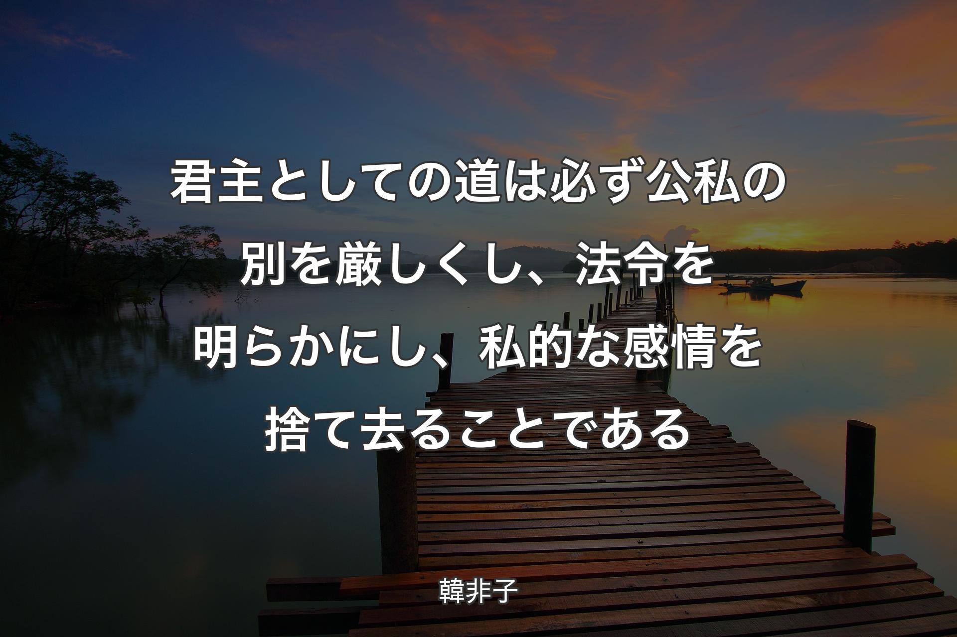 君主としての道は必ず公私の別を厳しくし、法令を明らかにし、私的な感情を捨て去ることである - 韓非子