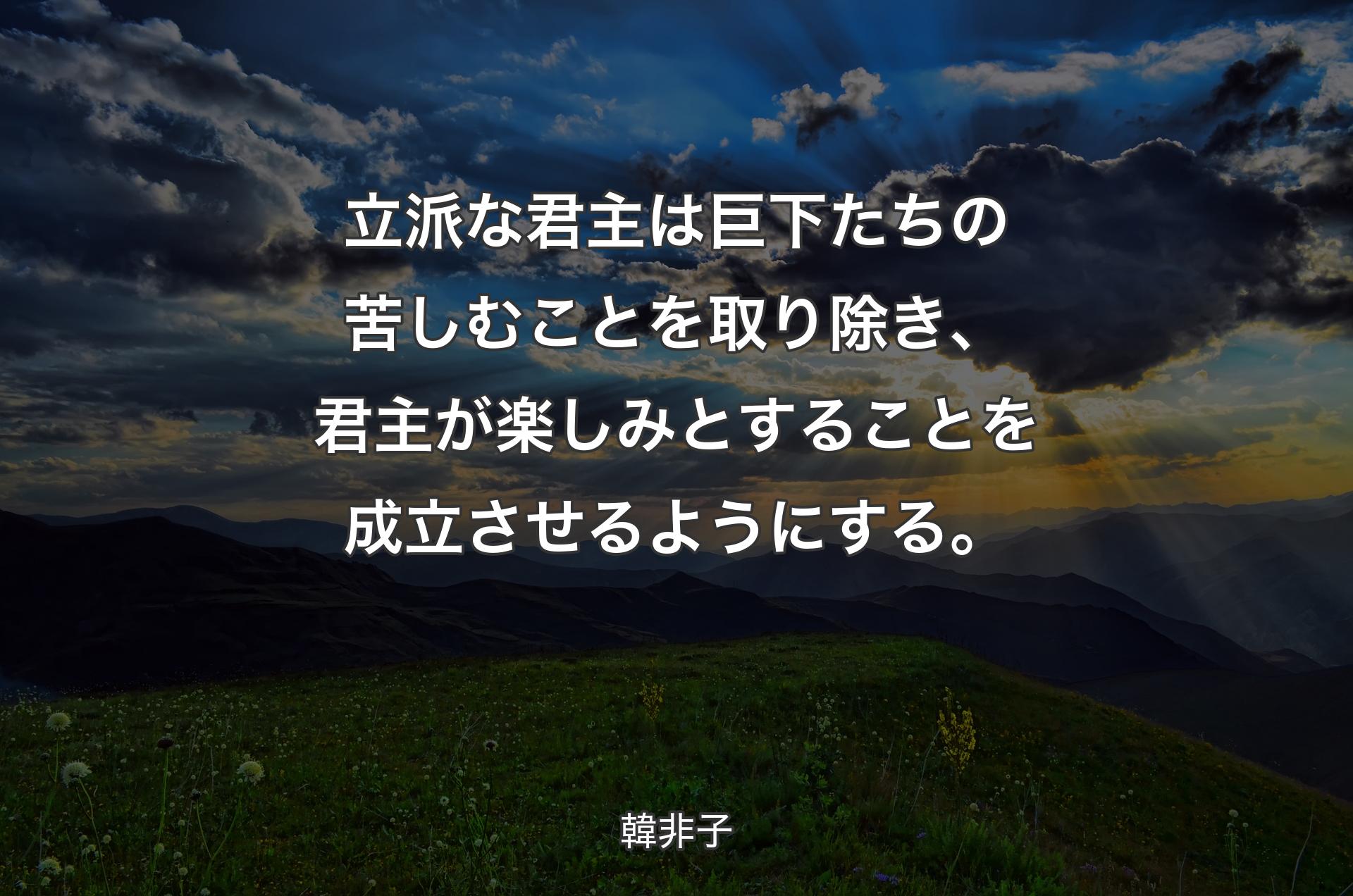 立派な君主は巨下たちの苦しむことを取り除き、君主が楽しみとすることを成立させるようにする。 - 韓非子