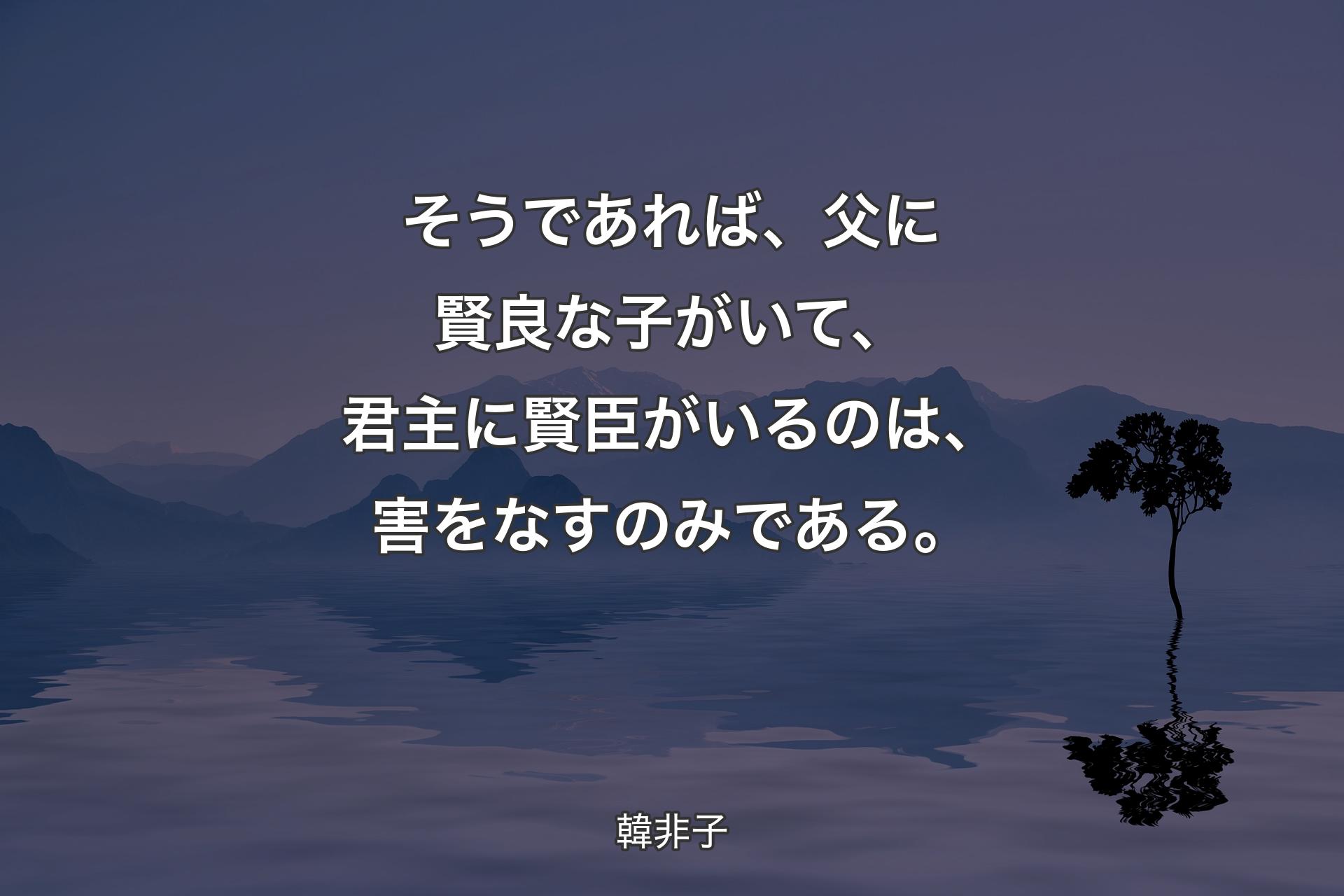 そうであれば、父に賢良な子がいて、君主に賢臣がいるのは、害をなすのみである。 - 韓非子