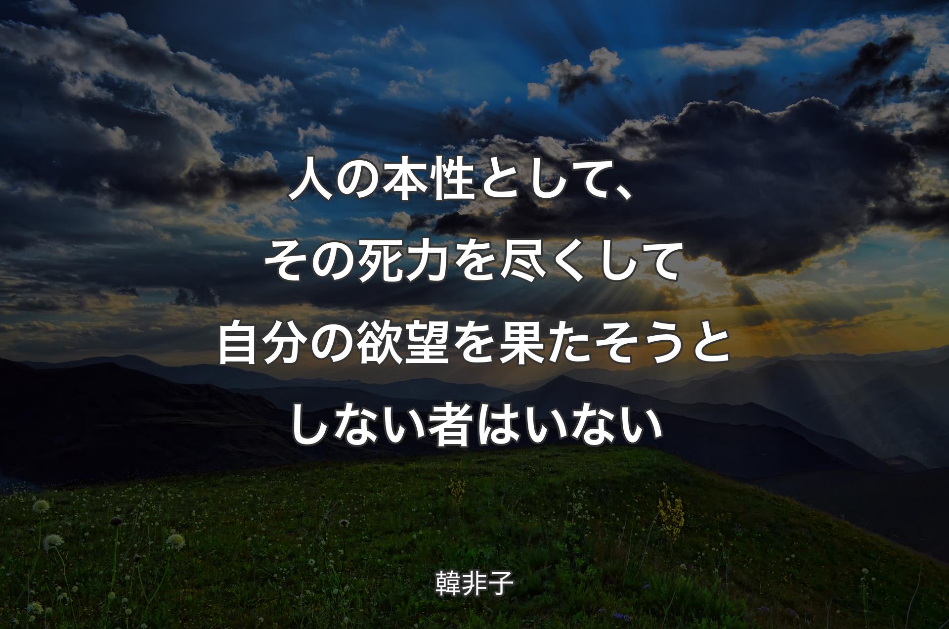 人の本性として、その死力を尽くして自分の欲望を果たそうとしない者はいない - 韓非子