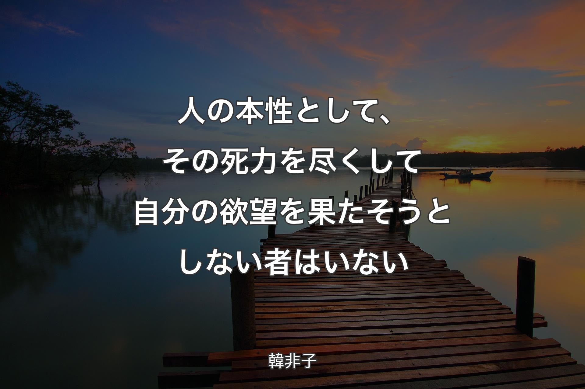 人の本性として、その死力を尽くして自分の欲望を果たそうとしない者はいない - 韓非子