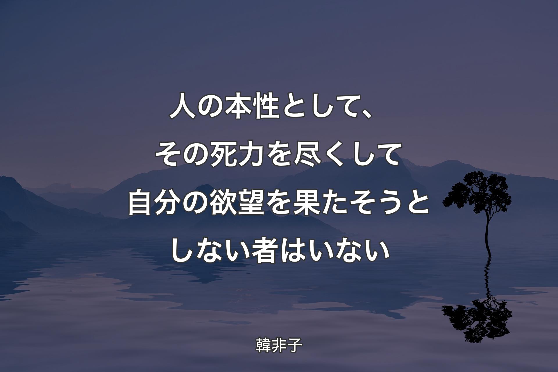 人の本性として、その死力を尽くして自分の欲望を果たそうとしない者はいない - 韓非子