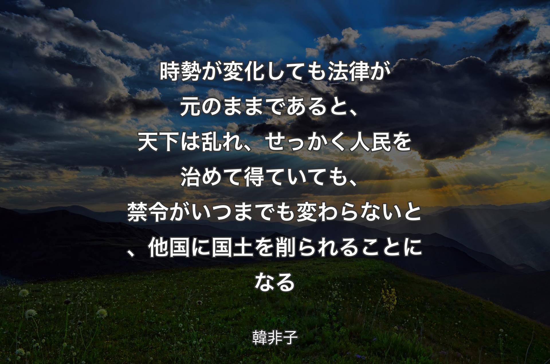 時勢が変化しても法律が元のままであると、天下は乱れ、せっかく人民を治めて得ていても、禁令がいつまでも変わらないと、他国に国土を削られることになる - 韓非子