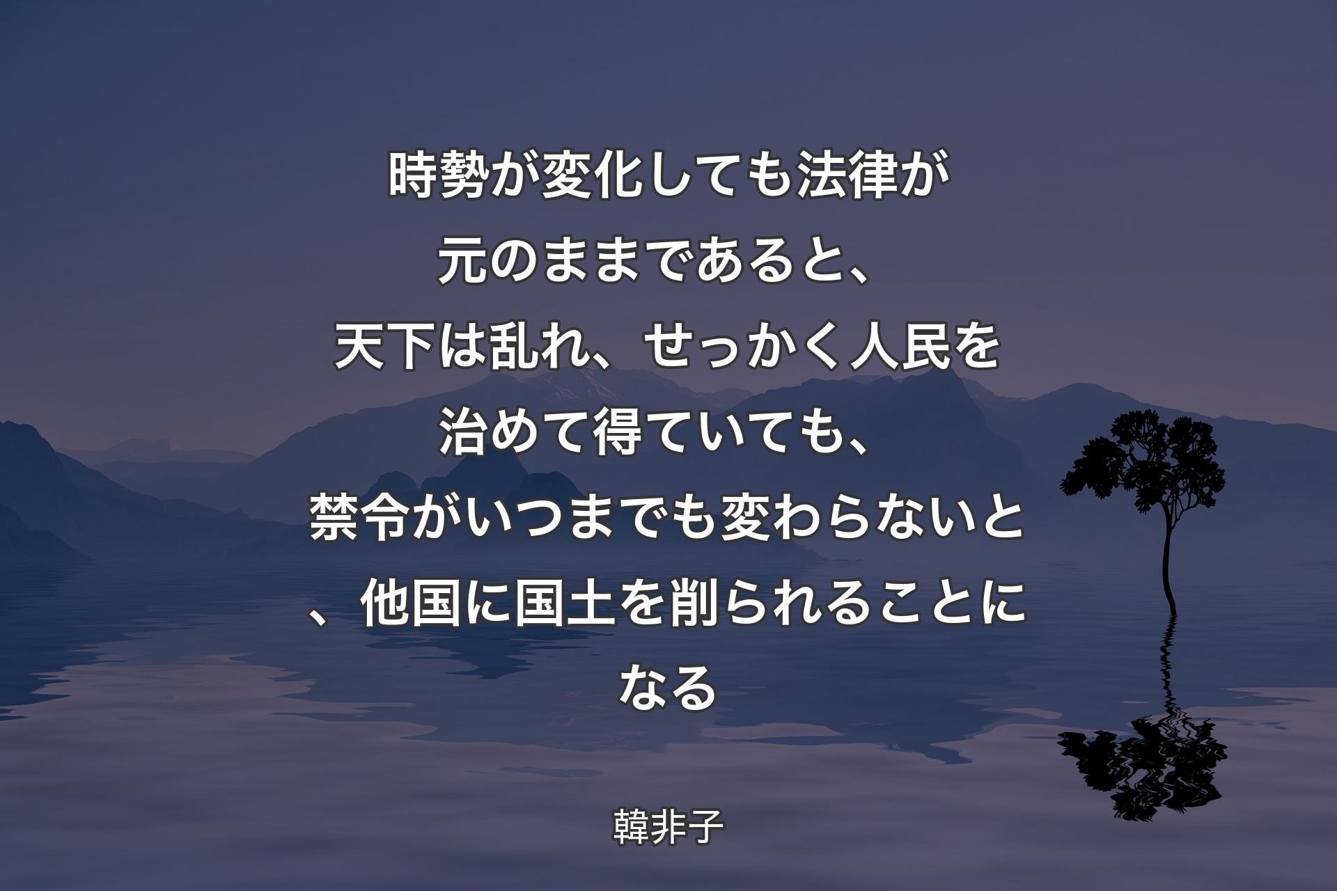 時勢が変化しても法律が元のままであると、天下は乱れ、せっかく人民を治めて得ていても、禁令がいつまでも変わらないと、他国に国土を削られることになる - 韓非子