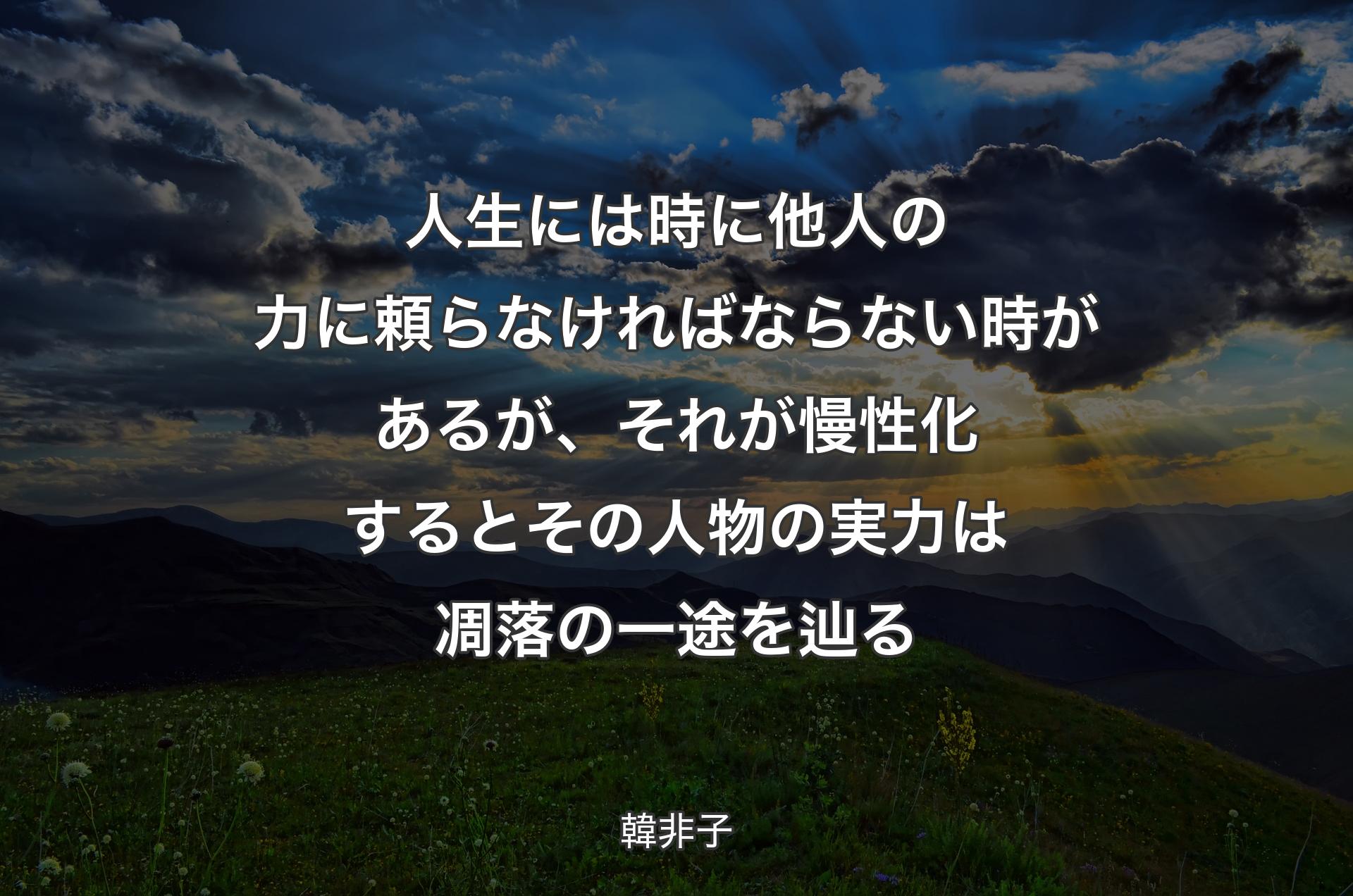 人生には時に他人の力に頼らなければならない時があるが、それが慢性化するとその人物の実力は凋落の一途を辿る - 韓非子