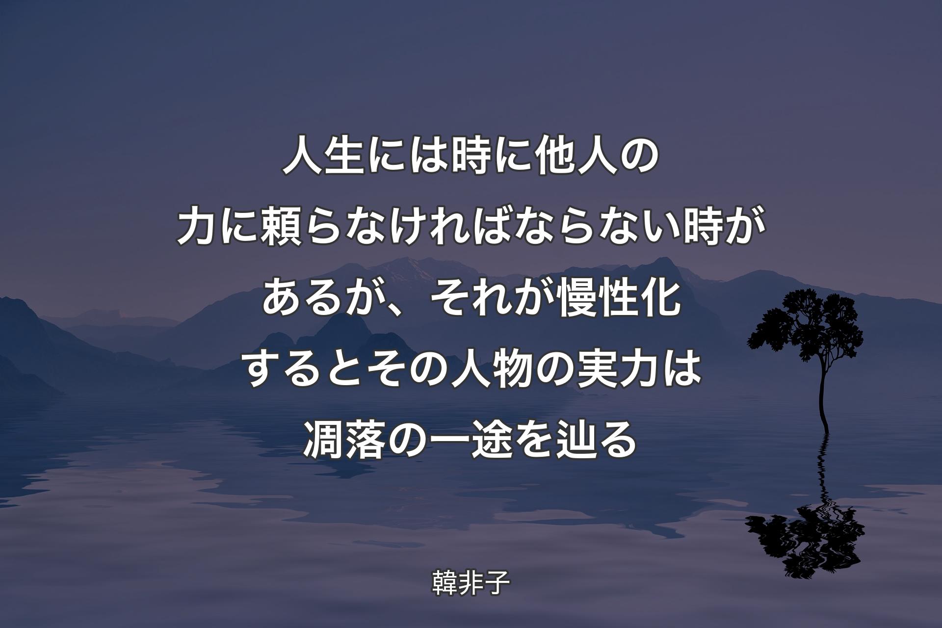 人生には時に他人の力に頼らなければならない時があるが、それが慢性化するとその人物の実力は凋落の一途を辿る - 韓非子