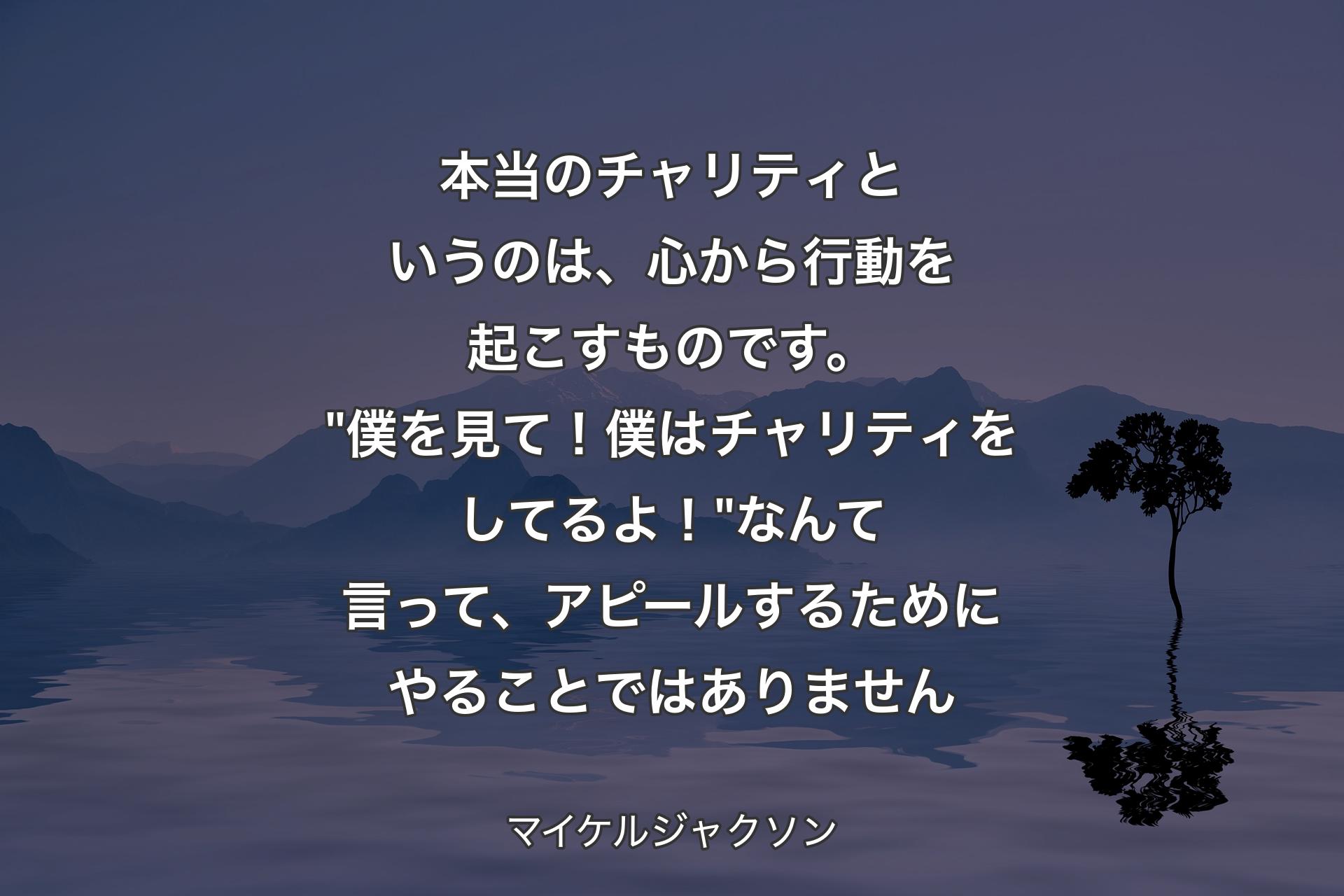 【背景4】本当のチャリティというのは、心から行動を起こすものです。"僕を見て！僕はチャリティをしてるよ！" なんて言って、アピールするためにやることではありません - マイケルジャクソン