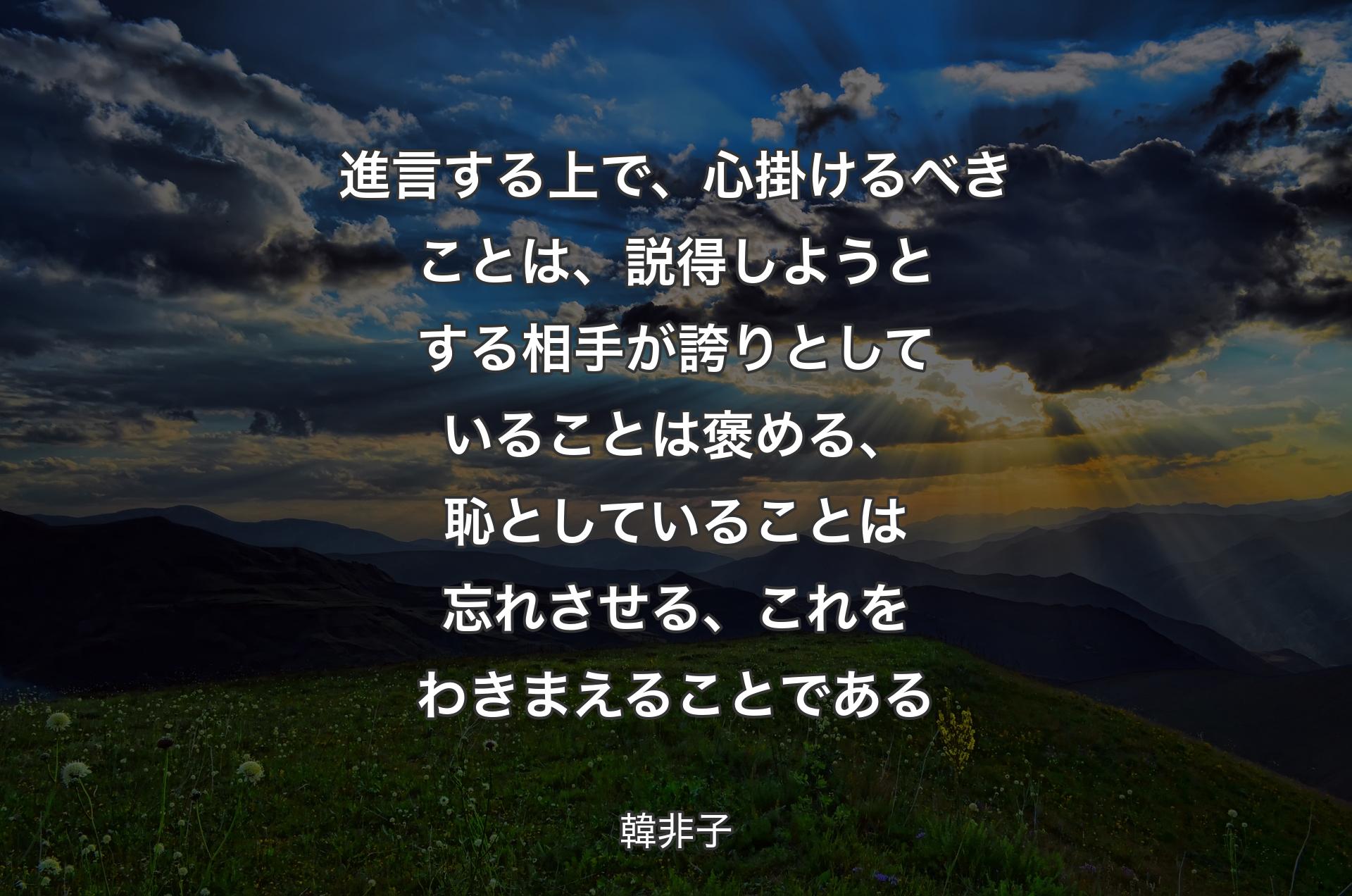 進言する上で、心掛けるべきことは、説得しようとする相手が誇りとしていることは褒める、恥としていることは忘れさせる、これをわきまえることである - 韓非子