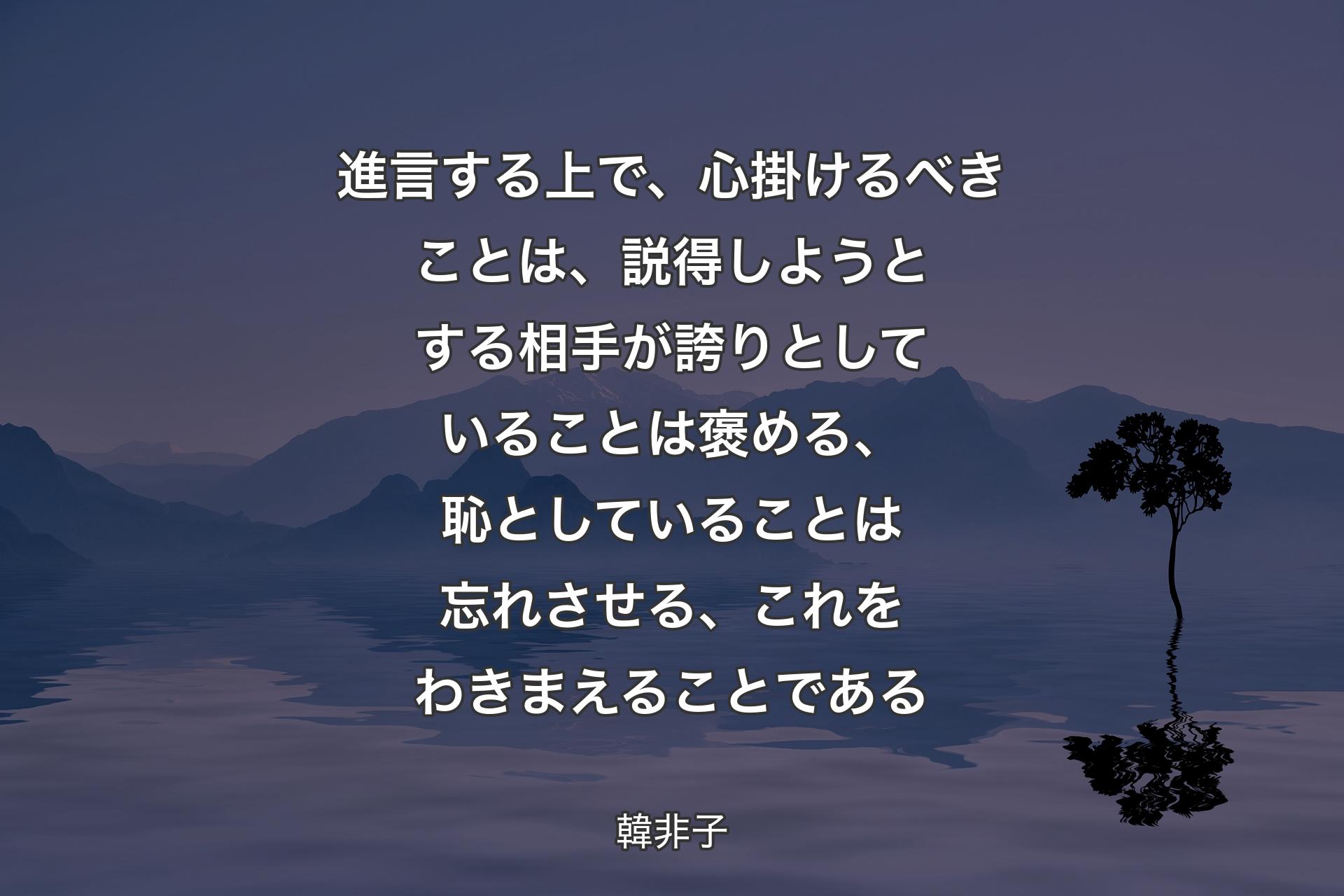 【背景4】進言する上で、心掛けるべきことは、説得しようとする相手が誇りとしていることは褒める、恥としていることは忘れさせる、これをわきまえることである - 韓非子