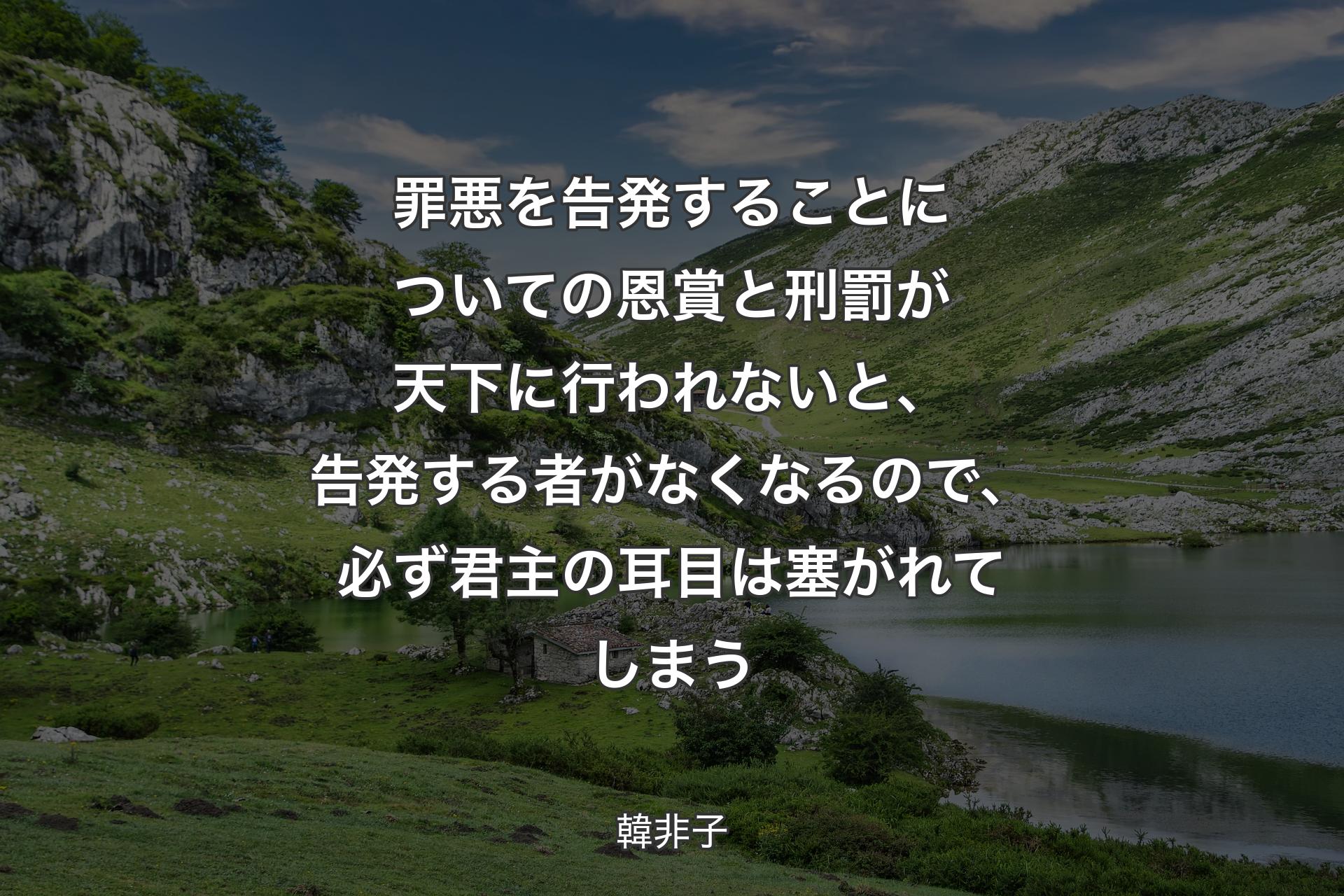 罪悪を告発することについての恩賞と刑罰が天下に行われないと、告発する者がなくなるので、必ず君主の耳目は塞がれてしまう - 韓非子